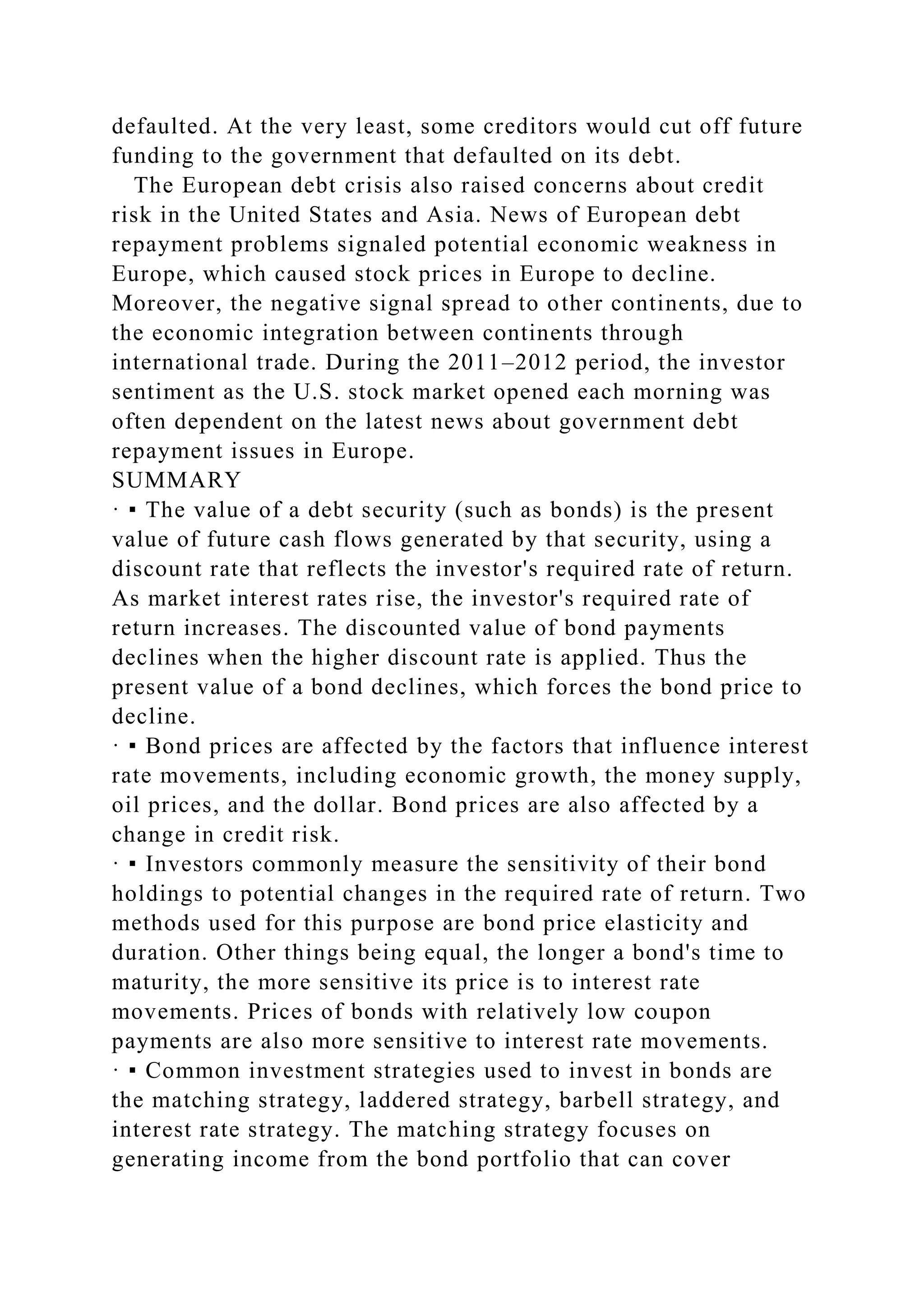 defaulted. At the very least, some creditors would cut off future
funding to the government that defaulted on its debt.
The European debt crisis also raised concerns about credit
risk in the United States and Asia. News of European debt
repayment problems signaled potential economic weakness in
Europe, which caused stock prices in Europe to decline.
Moreover, the negative signal spread to other continents, due to
the economic integration between continents through
international trade. During the 2011–2012 period, the investor
sentiment as the U.S. stock market opened each morning was
often dependent on the latest news about government debt
repayment issues in Europe.
SUMMARY
· ▪ The value of a debt security (such as bonds) is the present
value of future cash flows generated by that security, using a
discount rate that reflects the investor's required rate of return.
As market interest rates rise, the investor's required rate of
return increases. The discounted value of bond payments
declines when the higher discount rate is applied. Thus the
present value of a bond declines, which forces the bond price to
decline.
· ▪ Bond prices are affected by the factors that influence interest
rate movements, including economic growth, the money supply,
oil prices, and the dollar. Bond prices are also affected by a
change in credit risk.
· ▪ Investors commonly measure the sensitivity of their bond
holdings to potential changes in the required rate of return. Two
methods used for this purpose are bond price elasticity and
duration. Other things being equal, the longer a bond's time to
maturity, the more sensitive its price is to interest rate
movements. Prices of bonds with relatively low coupon
payments are also more sensitive to interest rate movements.
· ▪ Common investment strategies used to invest in bonds are
the matching strategy, laddered strategy, barbell strategy, and
interest rate strategy. The matching strategy focuses on
generating income from the bond portfolio that can cover
 