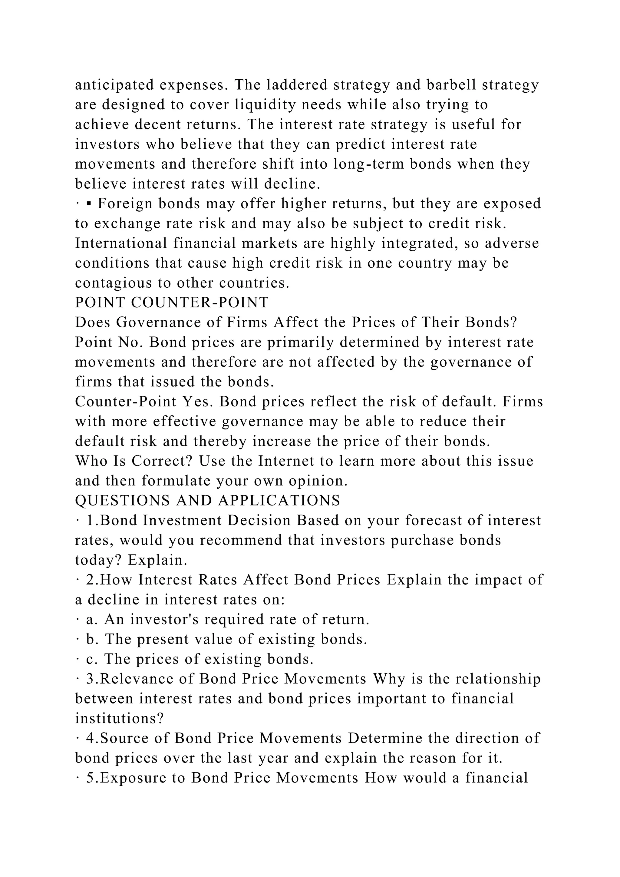 anticipated expenses. The laddered strategy and barbell strategy
are designed to cover liquidity needs while also trying to
achieve decent returns. The interest rate strategy is useful for
investors who believe that they can predict interest rate
movements and therefore shift into long-term bonds when they
believe interest rates will decline.
· ▪ Foreign bonds may offer higher returns, but they are exposed
to exchange rate risk and may also be subject to credit risk.
International financial markets are highly integrated, so adverse
conditions that cause high credit risk in one country may be
contagious to other countries.
POINT COUNTER-POINT
Does Governance of Firms Affect the Prices of Their Bonds?
Point No. Bond prices are primarily determined by interest rate
movements and therefore are not affected by the governance of
firms that issued the bonds.
Counter-Point Yes. Bond prices reflect the risk of default. Firms
with more effective governance may be able to reduce their
default risk and thereby increase the price of their bonds.
Who Is Correct? Use the Internet to learn more about this issue
and then formulate your own opinion.
QUESTIONS AND APPLICATIONS
· 1.Bond Investment Decision Based on your forecast of interest
rates, would you recommend that investors purchase bonds
today? Explain.
· 2.How Interest Rates Affect Bond Prices Explain the impact of
a decline in interest rates on:
· a. An investor's required rate of return.
· b. The present value of existing bonds.
· c. The prices of existing bonds.
· 3.Relevance of Bond Price Movements Why is the relationship
between interest rates and bond prices important to financial
institutions?
· 4.Source of Bond Price Movements Determine the direction of
bond prices over the last year and explain the reason for it.
· 5.Exposure to Bond Price Movements How would a financial
 