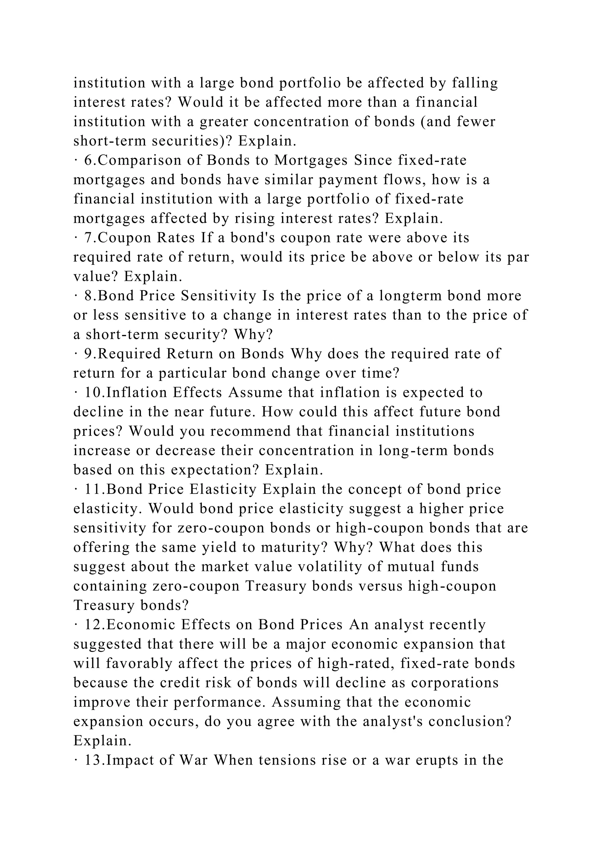 institution with a large bond portfolio be affected by falling
interest rates? Would it be affected more than a financial
institution with a greater concentration of bonds (and fewer
short-term securities)? Explain.
· 6.Comparison of Bonds to Mortgages Since fixed-rate
mortgages and bonds have similar payment flows, how is a
financial institution with a large portfolio of fixed-rate
mortgages affected by rising interest rates? Explain.
· 7.Coupon Rates If a bond's coupon rate were above its
required rate of return, would its price be above or below its par
value? Explain.
· 8.Bond Price Sensitivity Is the price of a longterm bond more
or less sensitive to a change in interest rates than to the price of
a short-term security? Why?
· 9.Required Return on Bonds Why does the required rate of
return for a particular bond change over time?
· 10.Inflation Effects Assume that inflation is expected to
decline in the near future. How could this affect future bond
prices? Would you recommend that financial institutions
increase or decrease their concentration in long-term bonds
based on this expectation? Explain.
· 11.Bond Price Elasticity Explain the concept of bond price
elasticity. Would bond price elasticity suggest a higher price
sensitivity for zero-coupon bonds or high-coupon bonds that are
offering the same yield to maturity? Why? What does this
suggest about the market value volatility of mutual funds
containing zero-coupon Treasury bonds versus high-coupon
Treasury bonds?
· 12.Economic Effects on Bond Prices An analyst recently
suggested that there will be a major economic expansion that
will favorably affect the prices of high-rated, fixed-rate bonds
because the credit risk of bonds will decline as corporations
improve their performance. Assuming that the economic
expansion occurs, do you agree with the analyst's conclusion?
Explain.
· 13.Impact of War When tensions rise or a war erupts in the
 