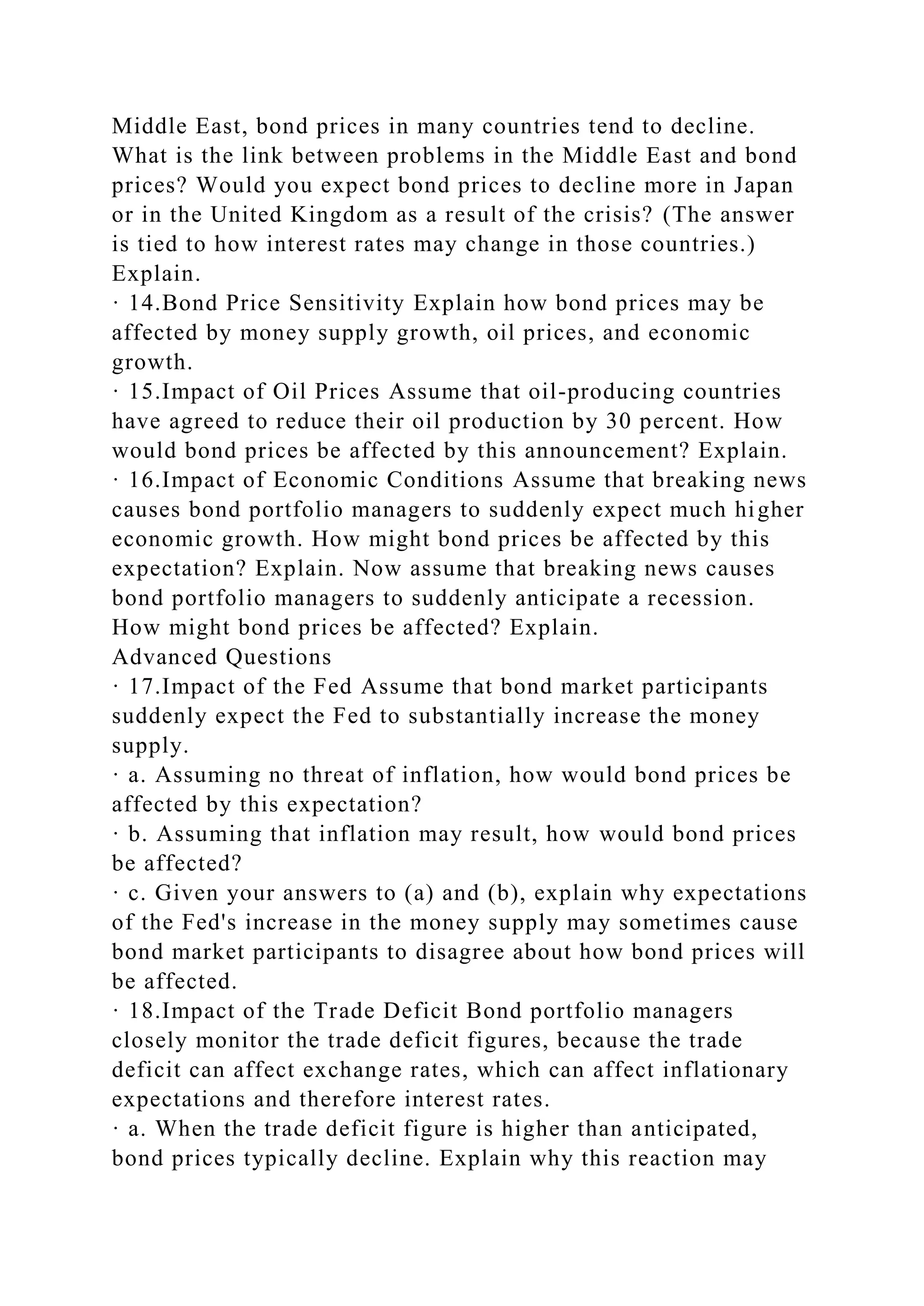 Middle East, bond prices in many countries tend to decline.
What is the link between problems in the Middle East and bond
prices? Would you expect bond prices to decline more in Japan
or in the United Kingdom as a result of the crisis? (The answer
is tied to how interest rates may change in those countries.)
Explain.
· 14.Bond Price Sensitivity Explain how bond prices may be
affected by money supply growth, oil prices, and economic
growth.
· 15.Impact of Oil Prices Assume that oil-producing countries
have agreed to reduce their oil production by 30 percent. How
would bond prices be affected by this announcement? Explain.
· 16.Impact of Economic Conditions Assume that breaking news
causes bond portfolio managers to suddenly expect much higher
economic growth. How might bond prices be affected by this
expectation? Explain. Now assume that breaking news causes
bond portfolio managers to suddenly anticipate a recession.
How might bond prices be affected? Explain.
Advanced Questions
· 17.Impact of the Fed Assume that bond market participants
suddenly expect the Fed to substantially increase the money
supply.
· a. Assuming no threat of inflation, how would bond prices be
affected by this expectation?
· b. Assuming that inflation may result, how would bond prices
be affected?
· c. Given your answers to (a) and (b), explain why expectations
of the Fed's increase in the money supply may sometimes cause
bond market participants to disagree about how bond prices will
be affected.
· 18.Impact of the Trade Deficit Bond portfolio managers
closely monitor the trade deficit figures, because the trade
deficit can affect exchange rates, which can affect inflationary
expectations and therefore interest rates.
· a. When the trade deficit figure is higher than anticipated,
bond prices typically decline. Explain why this reaction may
 