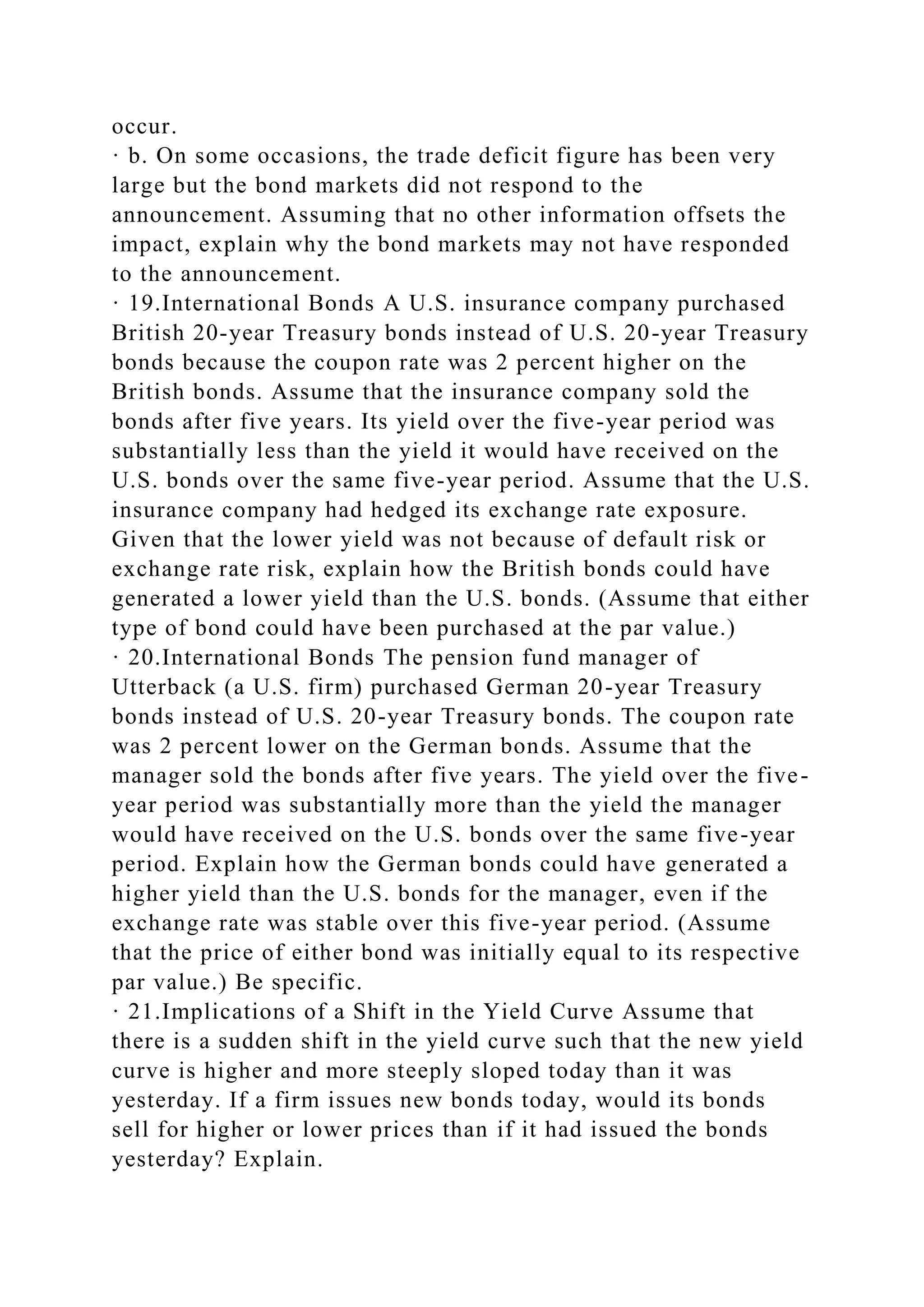 occur.
· b. On some occasions, the trade deficit figure has been very
large but the bond markets did not respond to the
announcement. Assuming that no other information offsets the
impact, explain why the bond markets may not have responded
to the announcement.
· 19.International Bonds A U.S. insurance company purchased
British 20-year Treasury bonds instead of U.S. 20-year Treasury
bonds because the coupon rate was 2 percent higher on the
British bonds. Assume that the insurance company sold the
bonds after five years. Its yield over the five-year period was
substantially less than the yield it would have received on the
U.S. bonds over the same five-year period. Assume that the U.S.
insurance company had hedged its exchange rate exposure.
Given that the lower yield was not because of default risk or
exchange rate risk, explain how the British bonds could have
generated a lower yield than the U.S. bonds. (Assume that either
type of bond could have been purchased at the par value.)
· 20.International Bonds The pension fund manager of
Utterback (a U.S. firm) purchased German 20-year Treasury
bonds instead of U.S. 20-year Treasury bonds. The coupon rate
was 2 percent lower on the German bonds. Assume that the
manager sold the bonds after five years. The yield over the five-
year period was substantially more than the yield the manager
would have received on the U.S. bonds over the same five-year
period. Explain how the German bonds could have generated a
higher yield than the U.S. bonds for the manager, even if the
exchange rate was stable over this five-year period. (Assume
that the price of either bond was initially equal to its respective
par value.) Be specific.
· 21.Implications of a Shift in the Yield Curve Assume that
there is a sudden shift in the yield curve such that the new yield
curve is higher and more steeply sloped today than it was
yesterday. If a firm issues new bonds today, would its bonds
sell for higher or lower prices than if it had issued the bonds
yesterday? Explain.
 