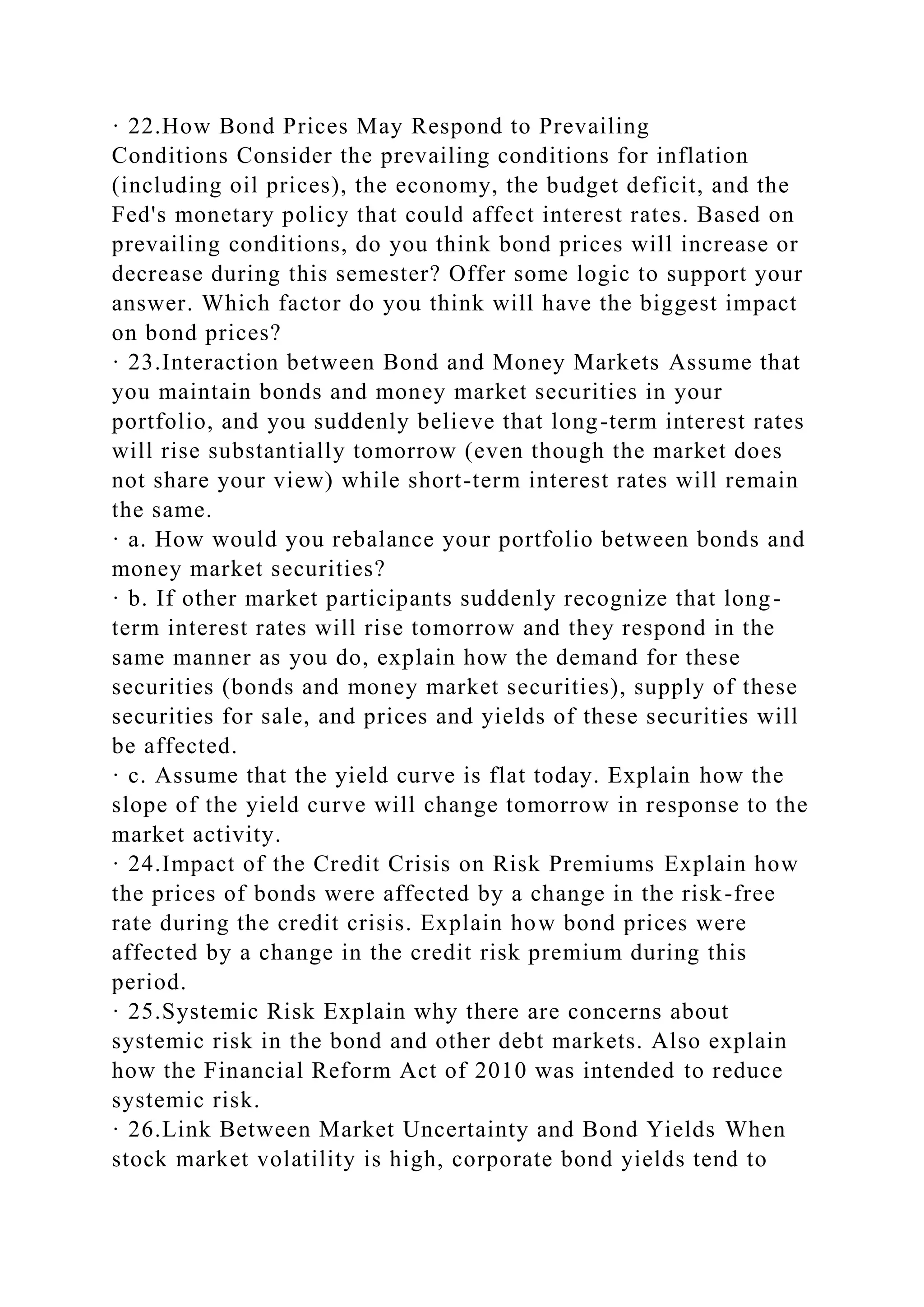 · 22.How Bond Prices May Respond to Prevailing
Conditions Consider the prevailing conditions for inflation
(including oil prices), the economy, the budget deficit, and the
Fed's monetary policy that could affect interest rates. Based on
prevailing conditions, do you think bond prices will increase or
decrease during this semester? Offer some logic to support your
answer. Which factor do you think will have the biggest impact
on bond prices?
· 23.Interaction between Bond and Money Markets Assume that
you maintain bonds and money market securities in your
portfolio, and you suddenly believe that long-term interest rates
will rise substantially tomorrow (even though the market does
not share your view) while short-term interest rates will remain
the same.
· a. How would you rebalance your portfolio between bonds and
money market securities?
· b. If other market participants suddenly recognize that long-
term interest rates will rise tomorrow and they respond in the
same manner as you do, explain how the demand for these
securities (bonds and money market securities), supply of these
securities for sale, and prices and yields of these securities will
be affected.
· c. Assume that the yield curve is flat today. Explain how the
slope of the yield curve will change tomorrow in response to the
market activity.
· 24.Impact of the Credit Crisis on Risk Premiums Explain how
the prices of bonds were affected by a change in the risk-free
rate during the credit crisis. Explain how bond prices were
affected by a change in the credit risk premium during this
period.
· 25.Systemic Risk Explain why there are concerns about
systemic risk in the bond and other debt markets. Also explain
how the Financial Reform Act of 2010 was intended to reduce
systemic risk.
· 26.Link Between Market Uncertainty and Bond Yields When
stock market volatility is high, corporate bond yields tend to
 