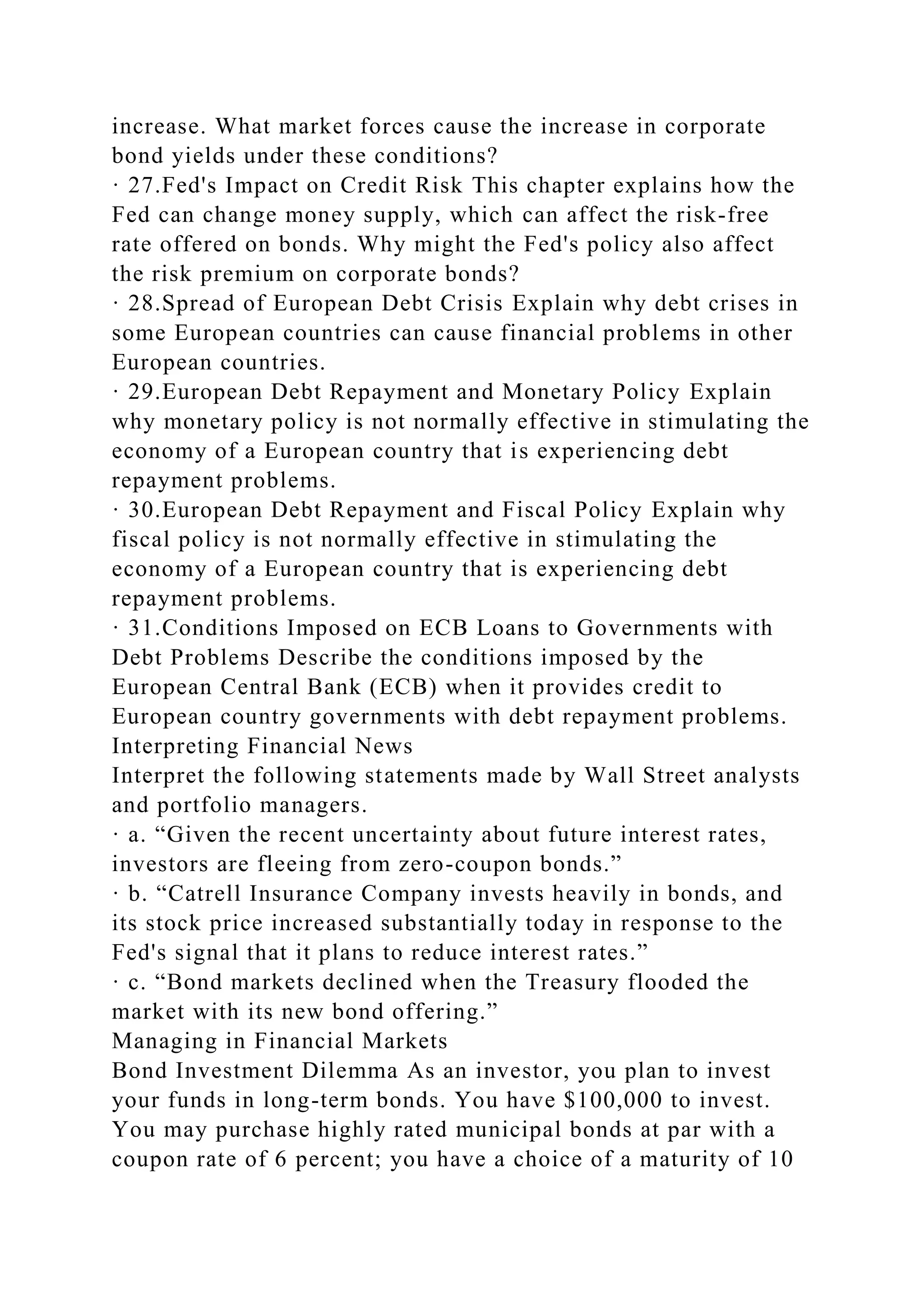 increase. What market forces cause the increase in corporate
bond yields under these conditions?
· 27.Fed's Impact on Credit Risk This chapter explains how the
Fed can change money supply, which can affect the risk-free
rate offered on bonds. Why might the Fed's policy also affect
the risk premium on corporate bonds?
· 28.Spread of European Debt Crisis Explain why debt crises in
some European countries can cause financial problems in other
European countries.
· 29.European Debt Repayment and Monetary Policy Explain
why monetary policy is not normally effective in stimulating the
economy of a European country that is experiencing debt
repayment problems.
· 30.European Debt Repayment and Fiscal Policy Explain why
fiscal policy is not normally effective in stimulating the
economy of a European country that is experiencing debt
repayment problems.
· 31.Conditions Imposed on ECB Loans to Governments with
Debt Problems Describe the conditions imposed by the
European Central Bank (ECB) when it provides credit to
European country governments with debt repayment problems.
Interpreting Financial News
Interpret the following statements made by Wall Street analysts
and portfolio managers.
· a. “Given the recent uncertainty about future interest rates,
investors are fleeing from zero-coupon bonds.”
· b. “Catrell Insurance Company invests heavily in bonds, and
its stock price increased substantially today in response to the
Fed's signal that it plans to reduce interest rates.”
· c. “Bond markets declined when the Treasury flooded the
market with its new bond offering.”
Managing in Financial Markets
Bond Investment Dilemma As an investor, you plan to invest
your funds in long-term bonds. You have $100,000 to invest.
You may purchase highly rated municipal bonds at par with a
coupon rate of 6 percent; you have a choice of a maturity of 10
 