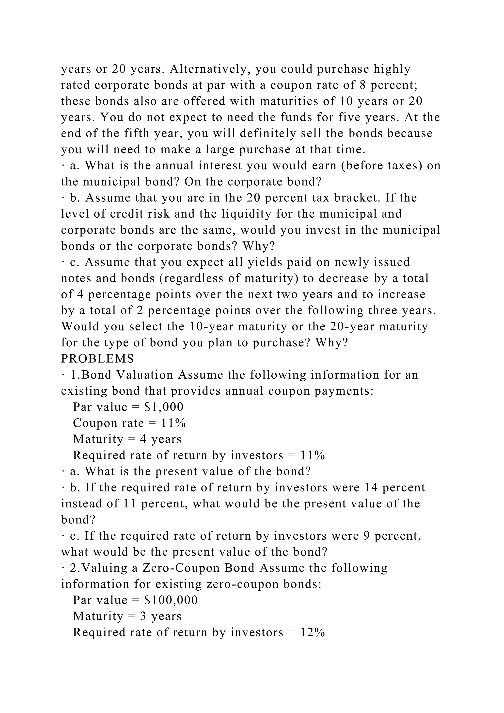 years or 20 years. Alternatively, you could purchase highly
rated corporate bonds at par with a coupon rate of 8 percent;
these bonds also are offered with maturities of 10 years or 20
years. You do not expect to need the funds for five years. At the
end of the fifth year, you will definitely sell the bonds because
you will need to make a large purchase at that time.
· a. What is the annual interest you would earn (before taxes) on
the municipal bond? On the corporate bond?
· b. Assume that you are in the 20 percent tax bracket. If the
level of credit risk and the liquidity for the municipal and
corporate bonds are the same, would you invest in the municipal
bonds or the corporate bonds? Why?
· c. Assume that you expect all yields paid on newly issued
notes and bonds (regardless of maturity) to decrease by a total
of 4 percentage points over the next two years and to increase
by a total of 2 percentage points over the following three years.
Would you select the 10-year maturity or the 20-year maturity
for the type of bond you plan to purchase? Why?
PROBLEMS
· 1.Bond Valuation Assume the following information for an
existing bond that provides annual coupon payments:
Par value = $1,000
Coupon rate = 11%
Maturity = 4 years
Required rate of return by investors = 11%
· a. What is the present value of the bond?
· b. If the required rate of return by investors were 14 percent
instead of 11 percent, what would be the present value of the
bond?
· c. If the required rate of return by investors were 9 percent,
what would be the present value of the bond?
· 2.Valuing a Zero-Coupon Bond Assume the following
information for existing zero-coupon bonds:
Par value = $100,000
Maturity = 3 years
Required rate of return by investors = 12%
 