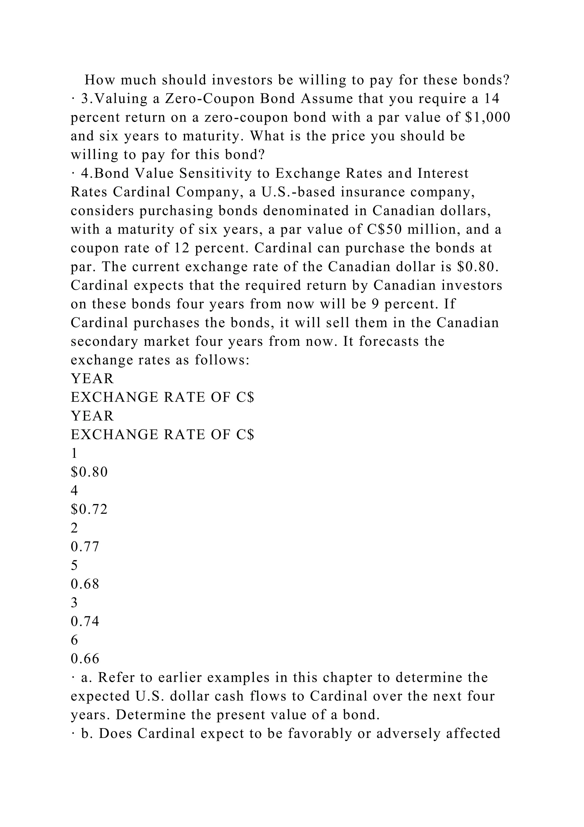How much should investors be willing to pay for these bonds?
· 3.Valuing a Zero-Coupon Bond Assume that you require a 14
percent return on a zero-coupon bond with a par value of $1,000
and six years to maturity. What is the price you should be
willing to pay for this bond?
· 4.Bond Value Sensitivity to Exchange Rates and Interest
Rates Cardinal Company, a U.S.-based insurance company,
considers purchasing bonds denominated in Canadian dollars,
with a maturity of six years, a par value of C$50 million, and a
coupon rate of 12 percent. Cardinal can purchase the bonds at
par. The current exchange rate of the Canadian dollar is $0.80.
Cardinal expects that the required return by Canadian investors
on these bonds four years from now will be 9 percent. If
Cardinal purchases the bonds, it will sell them in the Canadian
secondary market four years from now. It forecasts the
exchange rates as follows:
YEAR
EXCHANGE RATE OF C$
YEAR
EXCHANGE RATE OF C$
1
$0.80
4
$0.72
2
0.77
5
0.68
3
0.74
6
0.66
· a. Refer to earlier examples in this chapter to determine the
expected U.S. dollar cash flows to Cardinal over the next four
years. Determine the present value of a bond.
· b. Does Cardinal expect to be favorably or adversely affected
 
