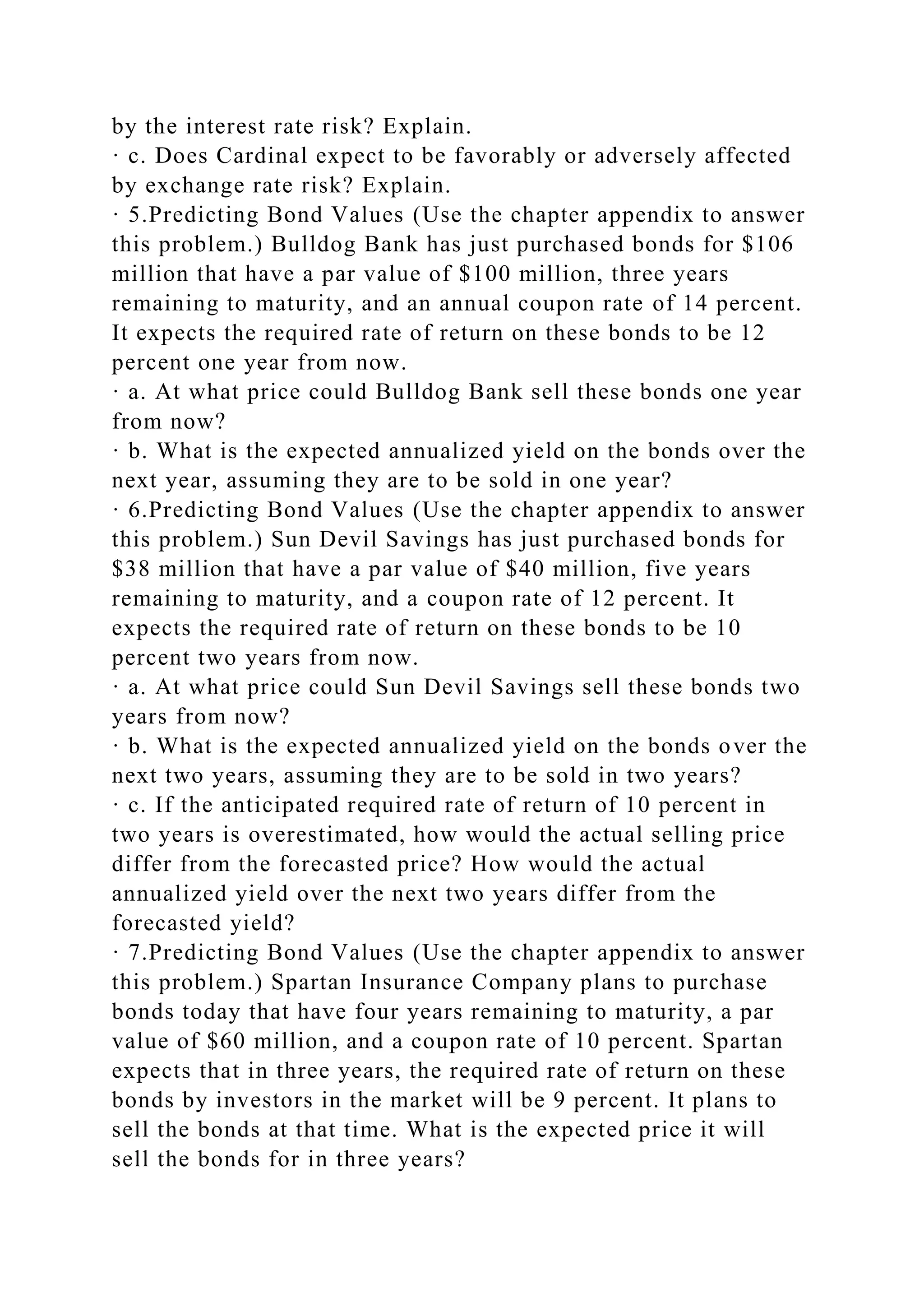 by the interest rate risk? Explain.
· c. Does Cardinal expect to be favorably or adversely affected
by exchange rate risk? Explain.
· 5.Predicting Bond Values (Use the chapter appendix to answer
this problem.) Bulldog Bank has just purchased bonds for $106
million that have a par value of $100 million, three years
remaining to maturity, and an annual coupon rate of 14 percent.
It expects the required rate of return on these bonds to be 12
percent one year from now.
· a. At what price could Bulldog Bank sell these bonds one year
from now?
· b. What is the expected annualized yield on the bonds over the
next year, assuming they are to be sold in one year?
· 6.Predicting Bond Values (Use the chapter appendix to answer
this problem.) Sun Devil Savings has just purchased bonds for
$38 million that have a par value of $40 million, five years
remaining to maturity, and a coupon rate of 12 percent. It
expects the required rate of return on these bonds to be 10
percent two years from now.
· a. At what price could Sun Devil Savings sell these bonds two
years from now?
· b. What is the expected annualized yield on the bonds over the
next two years, assuming they are to be sold in two years?
· c. If the anticipated required rate of return of 10 percent in
two years is overestimated, how would the actual selling price
differ from the forecasted price? How would the actual
annualized yield over the next two years differ from the
forecasted yield?
· 7.Predicting Bond Values (Use the chapter appendix to answer
this problem.) Spartan Insurance Company plans to purchase
bonds today that have four years remaining to maturity, a par
value of $60 million, and a coupon rate of 10 percent. Spartan
expects that in three years, the required rate of return on these
bonds by investors in the market will be 9 percent. It plans to
sell the bonds at that time. What is the expected price it will
sell the bonds for in three years?
 