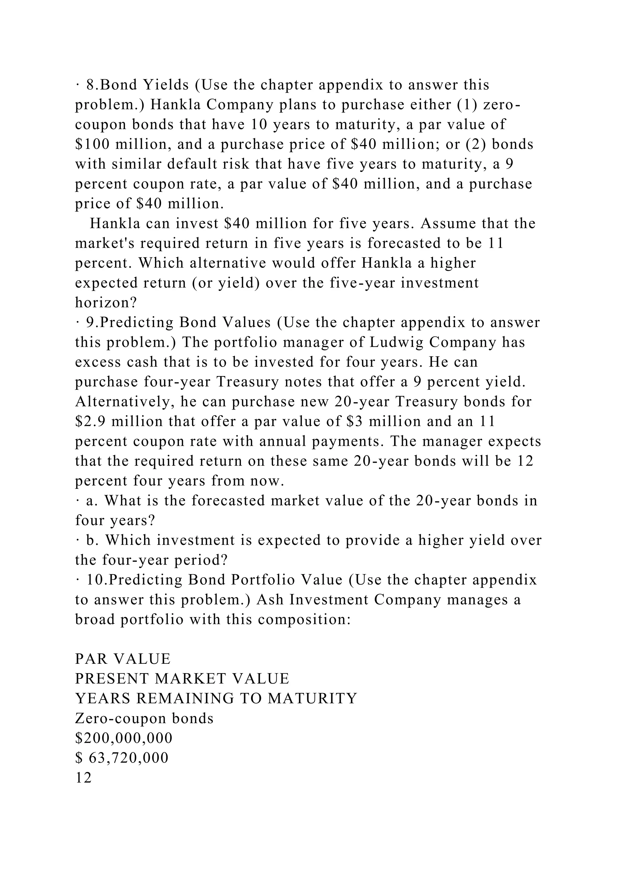 · 8.Bond Yields (Use the chapter appendix to answer this
problem.) Hankla Company plans to purchase either (1) zero-
coupon bonds that have 10 years to maturity, a par value of
$100 million, and a purchase price of $40 million; or (2) bonds
with similar default risk that have five years to maturity, a 9
percent coupon rate, a par value of $40 million, and a purchase
price of $40 million.
Hankla can invest $40 million for five years. Assume that the
market's required return in five years is forecasted to be 11
percent. Which alternative would offer Hankla a higher
expected return (or yield) over the five-year investment
horizon?
· 9.Predicting Bond Values (Use the chapter appendix to answer
this problem.) The portfolio manager of Ludwig Company has
excess cash that is to be invested for four years. He can
purchase four-year Treasury notes that offer a 9 percent yield.
Alternatively, he can purchase new 20-year Treasury bonds for
$2.9 million that offer a par value of $3 million and an 11
percent coupon rate with annual payments. The manager expects
that the required return on these same 20-year bonds will be 12
percent four years from now.
· a. What is the forecasted market value of the 20-year bonds in
four years?
· b. Which investment is expected to provide a higher yield over
the four-year period?
· 10.Predicting Bond Portfolio Value (Use the chapter appendix
to answer this problem.) Ash Investment Company manages a
broad portfolio with this composition:
PAR VALUE
PRESENT MARKET VALUE
YEARS REMAINING TO MATURITY
Zero-coupon bonds
$200,000,000
$ 63,720,000
12
 