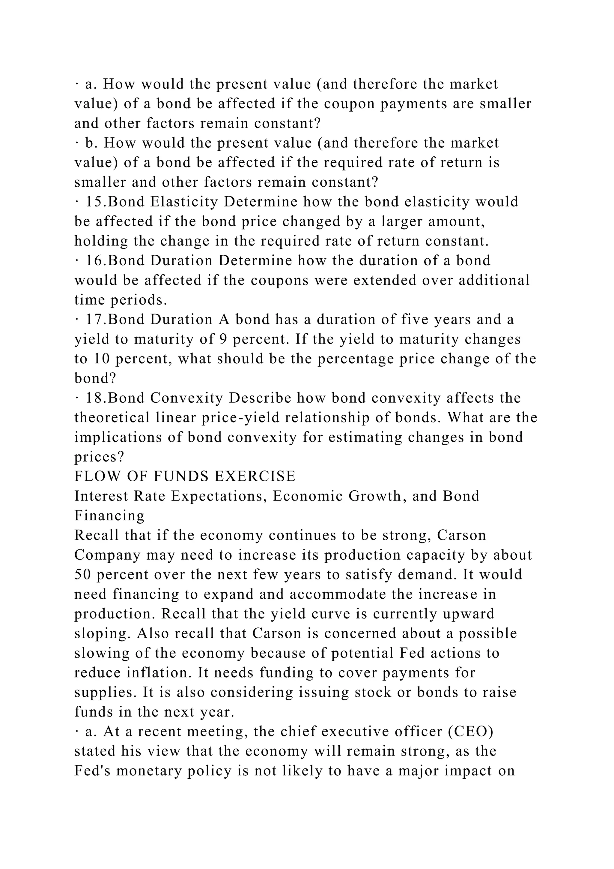· a. How would the present value (and therefore the market
value) of a bond be affected if the coupon payments are smaller
and other factors remain constant?
· b. How would the present value (and therefore the market
value) of a bond be affected if the required rate of return is
smaller and other factors remain constant?
· 15.Bond Elasticity Determine how the bond elasticity would
be affected if the bond price changed by a larger amount,
holding the change in the required rate of return constant.
· 16.Bond Duration Determine how the duration of a bond
would be affected if the coupons were extended over additional
time periods.
· 17.Bond Duration A bond has a duration of five years and a
yield to maturity of 9 percent. If the yield to maturity changes
to 10 percent, what should be the percentage price change of the
bond?
· 18.Bond Convexity Describe how bond convexity affects the
theoretical linear price-yield relationship of bonds. What are the
implications of bond convexity for estimating changes in bond
prices?
FLOW OF FUNDS EXERCISE
Interest Rate Expectations, Economic Growth, and Bond
Financing
Recall that if the economy continues to be strong, Carson
Company may need to increase its production capacity by about
50 percent over the next few years to satisfy demand. It would
need financing to expand and accommodate the increase in
production. Recall that the yield curve is currently upward
sloping. Also recall that Carson is concerned about a possible
slowing of the economy because of potential Fed actions to
reduce inflation. It needs funding to cover payments for
supplies. It is also considering issuing stock or bonds to raise
funds in the next year.
· a. At a recent meeting, the chief executive officer (CEO)
stated his view that the economy will remain strong, as the
Fed's monetary policy is not likely to have a major impact on
 