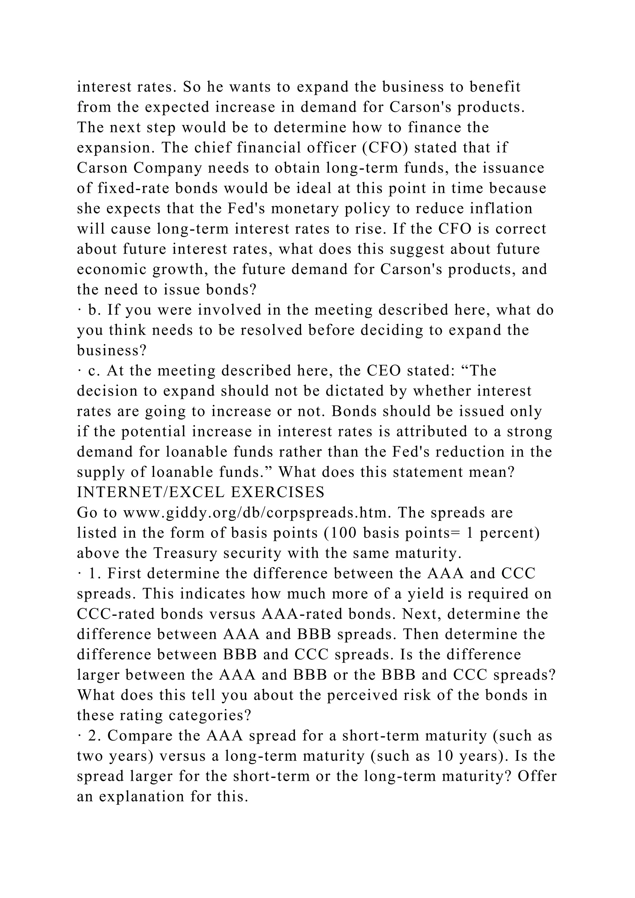 interest rates. So he wants to expand the business to benefit
from the expected increase in demand for Carson's products.
The next step would be to determine how to finance the
expansion. The chief financial officer (CFO) stated that if
Carson Company needs to obtain long-term funds, the issuance
of fixed-rate bonds would be ideal at this point in time because
she expects that the Fed's monetary policy to reduce inflation
will cause long-term interest rates to rise. If the CFO is correct
about future interest rates, what does this suggest about future
economic growth, the future demand for Carson's products, and
the need to issue bonds?
· b. If you were involved in the meeting described here, what do
you think needs to be resolved before deciding to expand the
business?
· c. At the meeting described here, the CEO stated: “The
decision to expand should not be dictated by whether interest
rates are going to increase or not. Bonds should be issued only
if the potential increase in interest rates is attributed to a strong
demand for loanable funds rather than the Fed's reduction in the
supply of loanable funds.” What does this statement mean?
INTERNET/EXCEL EXERCISES
Go to www.giddy.org/db/corpspreads.htm. The spreads are
listed in the form of basis points (100 basis points= 1 percent)
above the Treasury security with the same maturity.
· 1. First determine the difference between the AAA and CCC
spreads. This indicates how much more of a yield is required on
CCC-rated bonds versus AAA-rated bonds. Next, determine the
difference between AAA and BBB spreads. Then determine the
difference between BBB and CCC spreads. Is the difference
larger between the AAA and BBB or the BBB and CCC spreads?
What does this tell you about the perceived risk of the bonds in
these rating categories?
· 2. Compare the AAA spread for a short-term maturity (such as
two years) versus a long-term maturity (such as 10 years). Is the
spread larger for the short-term or the long-term maturity? Offer
an explanation for this.
 