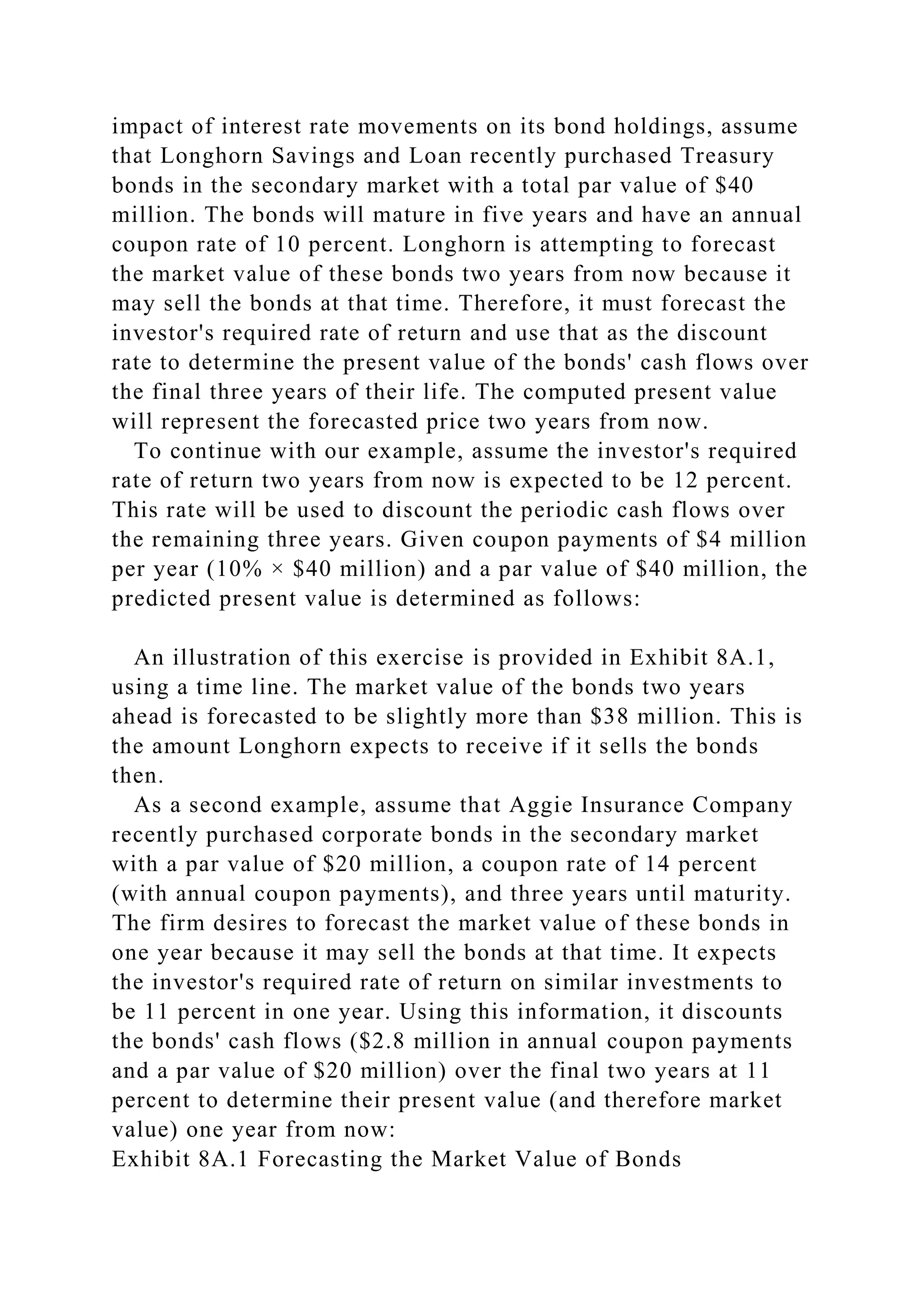 impact of interest rate movements on its bond holdings, assume
that Longhorn Savings and Loan recently purchased Treasury
bonds in the secondary market with a total par value of $40
million. The bonds will mature in five years and have an annual
coupon rate of 10 percent. Longhorn is attempting to forecast
the market value of these bonds two years from now because it
may sell the bonds at that time. Therefore, it must forecast the
investor's required rate of return and use that as the discount
rate to determine the present value of the bonds' cash flows over
the final three years of their life. The computed present value
will represent the forecasted price two years from now.
To continue with our example, assume the investor's required
rate of return two years from now is expected to be 12 percent.
This rate will be used to discount the periodic cash flows over
the remaining three years. Given coupon payments of $4 million
per year (10% × $40 million) and a par value of $40 million, the
predicted present value is determined as follows:
An illustration of this exercise is provided in Exhibit 8A.1,
using a time line. The market value of the bonds two years
ahead is forecasted to be slightly more than $38 million. This is
the amount Longhorn expects to receive if it sells the bonds
then.
As a second example, assume that Aggie Insurance Company
recently purchased corporate bonds in the secondary market
with a par value of $20 million, a coupon rate of 14 percent
(with annual coupon payments), and three years until maturity.
The firm desires to forecast the market value of these bonds in
one year because it may sell the bonds at that time. It expects
the investor's required rate of return on similar investments to
be 11 percent in one year. Using this information, it discounts
the bonds' cash flows ($2.8 million in annual coupon payments
and a par value of $20 million) over the final two years at 11
percent to determine their present value (and therefore market
value) one year from now:
Exhibit 8A.1 Forecasting the Market Value of Bonds
 