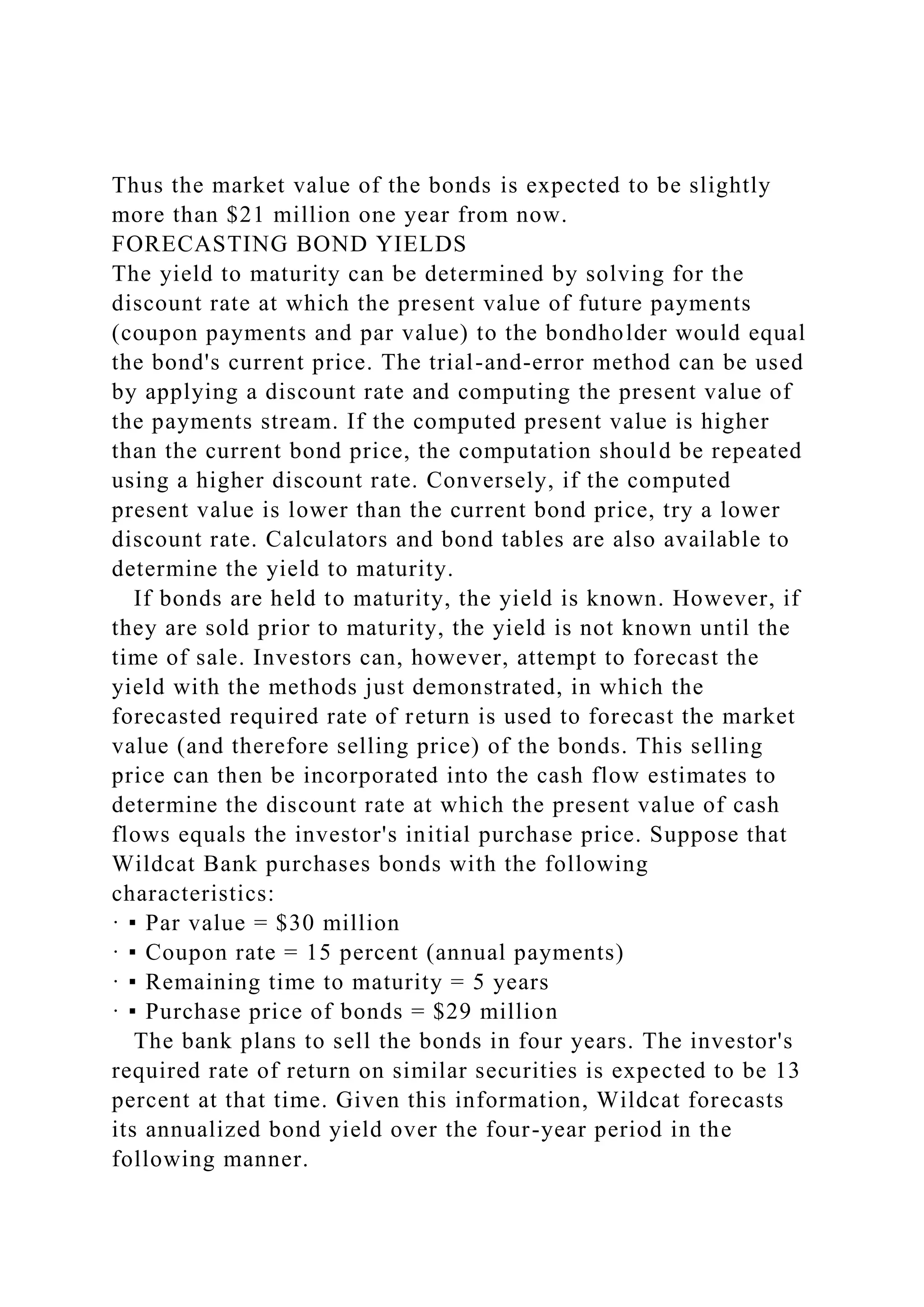 Thus the market value of the bonds is expected to be slightly
more than $21 million one year from now.
FORECASTING BOND YIELDS
The yield to maturity can be determined by solving for the
discount rate at which the present value of future payments
(coupon payments and par value) to the bondholder would equal
the bond's current price. The trial-and-error method can be used
by applying a discount rate and computing the present value of
the payments stream. If the computed present value is higher
than the current bond price, the computation should be repeated
using a higher discount rate. Conversely, if the computed
present value is lower than the current bond price, try a lower
discount rate. Calculators and bond tables are also available to
determine the yield to maturity.
If bonds are held to maturity, the yield is known. However, if
they are sold prior to maturity, the yield is not known until the
time of sale. Investors can, however, attempt to forecast the
yield with the methods just demonstrated, in which the
forecasted required rate of return is used to forecast the market
value (and therefore selling price) of the bonds. This selling
price can then be incorporated into the cash flow estimates to
determine the discount rate at which the present value of cash
flows equals the investor's initial purchase price. Suppose that
Wildcat Bank purchases bonds with the following
characteristics:
· ▪ Par value = $30 million
· ▪ Coupon rate = 15 percent (annual payments)
· ▪ Remaining time to maturity = 5 years
· ▪ Purchase price of bonds = $29 million
The bank plans to sell the bonds in four years. The investor's
required rate of return on similar securities is expected to be 13
percent at that time. Given this information, Wildcat forecasts
its annualized bond yield over the four-year period in the
following manner.
 