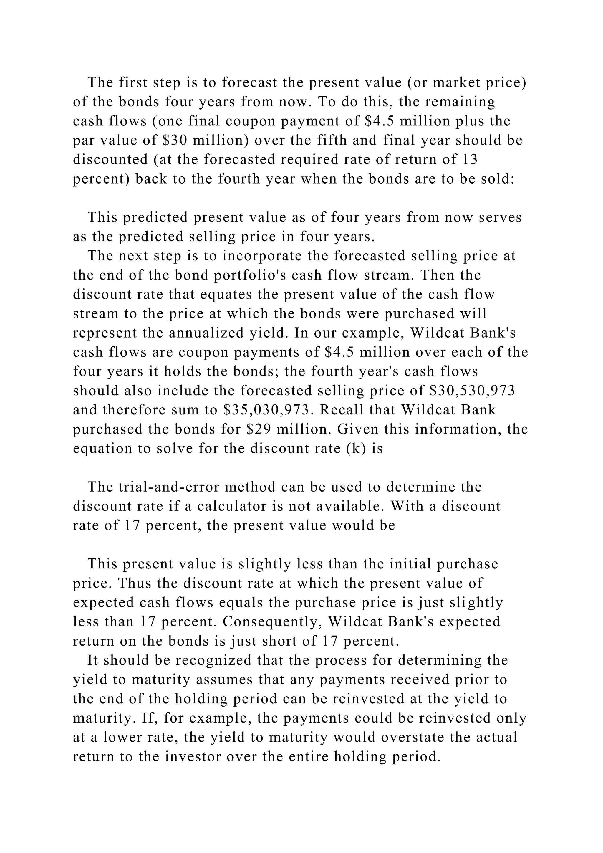 The first step is to forecast the present value (or market price)
of the bonds four years from now. To do this, the remaining
cash flows (one final coupon payment of $4.5 million plus the
par value of $30 million) over the fifth and final year should be
discounted (at the forecasted required rate of return of 13
percent) back to the fourth year when the bonds are to be sold:
This predicted present value as of four years from now serves
as the predicted selling price in four years.
The next step is to incorporate the forecasted selling price at
the end of the bond portfolio's cash flow stream. Then the
discount rate that equates the present value of the cash flow
stream to the price at which the bonds were purchased will
represent the annualized yield. In our example, Wildcat Bank's
cash flows are coupon payments of $4.5 million over each of the
four years it holds the bonds; the fourth year's cash flows
should also include the forecasted selling price of $30,530,973
and therefore sum to $35,030,973. Recall that Wildcat Bank
purchased the bonds for $29 million. Given this information, the
equation to solve for the discount rate (k) is
The trial-and-error method can be used to determine the
discount rate if a calculator is not available. With a discount
rate of 17 percent, the present value would be
This present value is slightly less than the initial purchase
price. Thus the discount rate at which the present value of
expected cash flows equals the purchase price is just slightly
less than 17 percent. Consequently, Wildcat Bank's expected
return on the bonds is just short of 17 percent.
It should be recognized that the process for determining the
yield to maturity assumes that any payments received prior to
the end of the holding period can be reinvested at the yield to
maturity. If, for example, the payments could be reinvested only
at a lower rate, the yield to maturity would overstate the actual
return to the investor over the entire holding period.
 