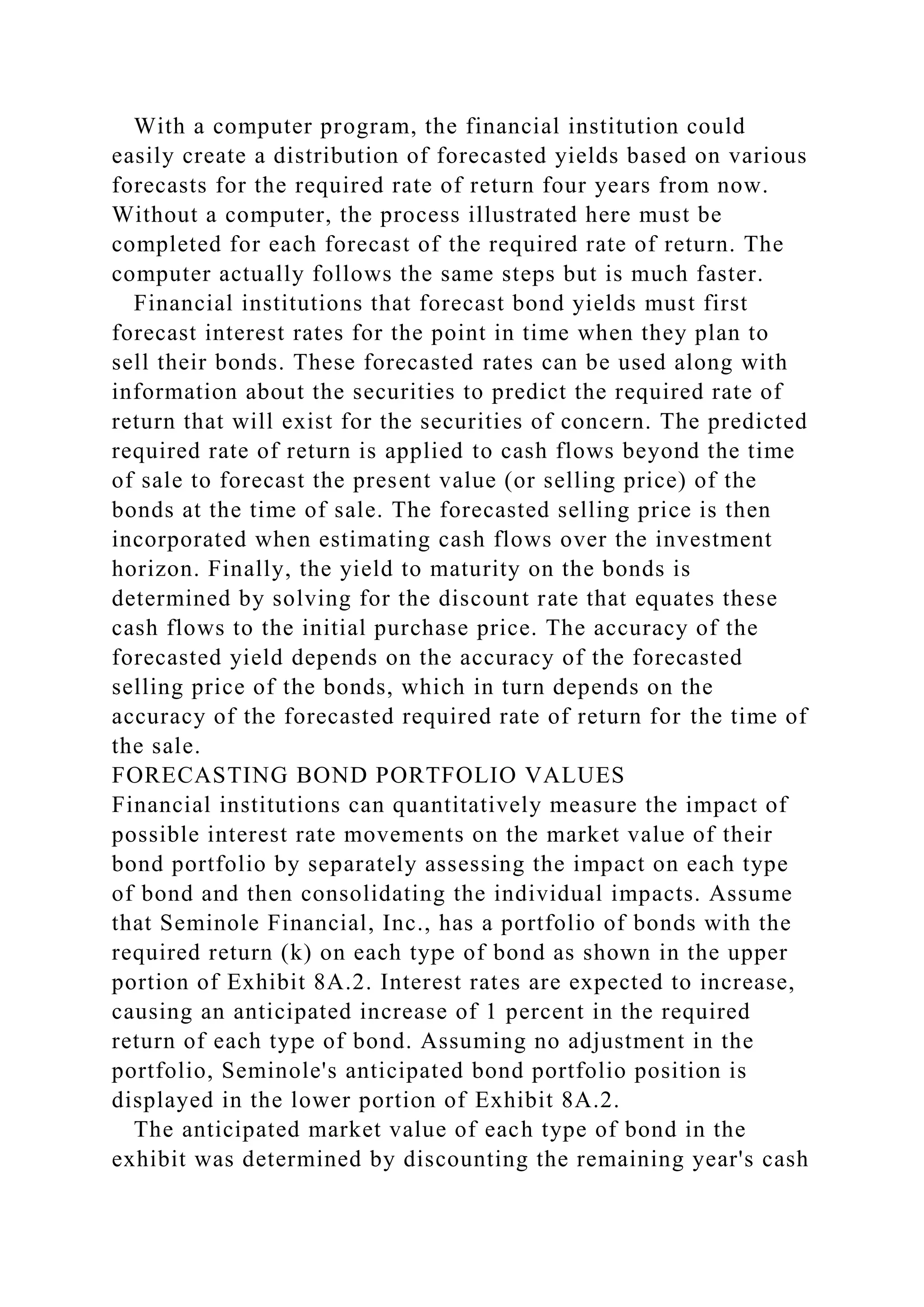With a computer program, the financial institution could
easily create a distribution of forecasted yields based on various
forecasts for the required rate of return four years from now.
Without a computer, the process illustrated here must be
completed for each forecast of the required rate of return. The
computer actually follows the same steps but is much faster.
Financial institutions that forecast bond yields must first
forecast interest rates for the point in time when they plan to
sell their bonds. These forecasted rates can be used along with
information about the securities to predict the required rate of
return that will exist for the securities of concern. The predicted
required rate of return is applied to cash flows beyond the time
of sale to forecast the present value (or selling price) of the
bonds at the time of sale. The forecasted selling price is then
incorporated when estimating cash flows over the investment
horizon. Finally, the yield to maturity on the bonds is
determined by solving for the discount rate that equates these
cash flows to the initial purchase price. The accuracy of the
forecasted yield depends on the accuracy of the forecasted
selling price of the bonds, which in turn depends on the
accuracy of the forecasted required rate of return for the time of
the sale.
FORECASTING BOND PORTFOLIO VALUES
Financial institutions can quantitatively measure the impact of
possible interest rate movements on the market value of their
bond portfolio by separately assessing the impact on each type
of bond and then consolidating the individual impacts. Assume
that Seminole Financial, Inc., has a portfolio of bonds with the
required return (k) on each type of bond as shown in the upper
portion of Exhibit 8A.2. Interest rates are expected to increase,
causing an anticipated increase of 1 percent in the required
return of each type of bond. Assuming no adjustment in the
portfolio, Seminole's anticipated bond portfolio position is
displayed in the lower portion of Exhibit 8A.2.
The anticipated market value of each type of bond in the
exhibit was determined by discounting the remaining year's cash
 