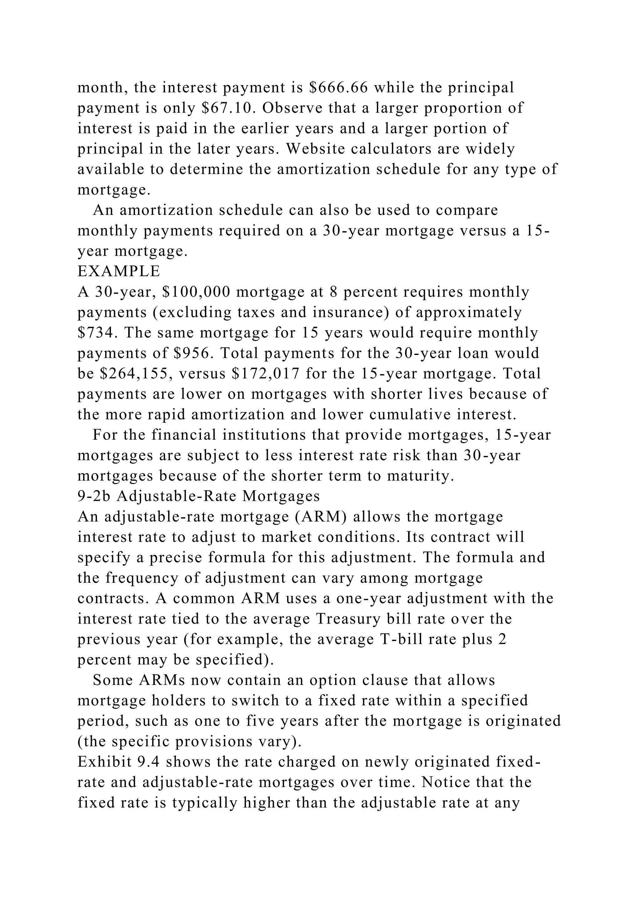 month, the interest payment is $666.66 while the principal
payment is only $67.10. Observe that a larger proportion of
interest is paid in the earlier years and a larger portion of
principal in the later years. Website calculators are widely
available to determine the amortization schedule for any type of
mortgage.
An amortization schedule can also be used to compare
monthly payments required on a 30-year mortgage versus a 15-
year mortgage.
EXAMPLE
A 30-year, $100,000 mortgage at 8 percent requires monthly
payments (excluding taxes and insurance) of approximately
$734. The same mortgage for 15 years would require monthly
payments of $956. Total payments for the 30-year loan would
be $264,155, versus $172,017 for the 15-year mortgage. Total
payments are lower on mortgages with shorter lives because of
the more rapid amortization and lower cumulative interest.
For the financial institutions that provide mortgages, 15-year
mortgages are subject to less interest rate risk than 30-year
mortgages because of the shorter term to maturity.
9-2b Adjustable-Rate Mortgages
An adjustable-rate mortgage (ARM) allows the mortgage
interest rate to adjust to market conditions. Its contract will
specify a precise formula for this adjustment. The formula and
the frequency of adjustment can vary among mortgage
contracts. A common ARM uses a one-year adjustment with the
interest rate tied to the average Treasury bill rate over the
previous year (for example, the average T-bill rate plus 2
percent may be specified).
Some ARMs now contain an option clause that allows
mortgage holders to switch to a fixed rate within a specified
period, such as one to five years after the mortgage is originated
(the specific provisions vary).
Exhibit 9.4 shows the rate charged on newly originated fixed-
rate and adjustable-rate mortgages over time. Notice that the
fixed rate is typically higher than the adjustable rate at any
 