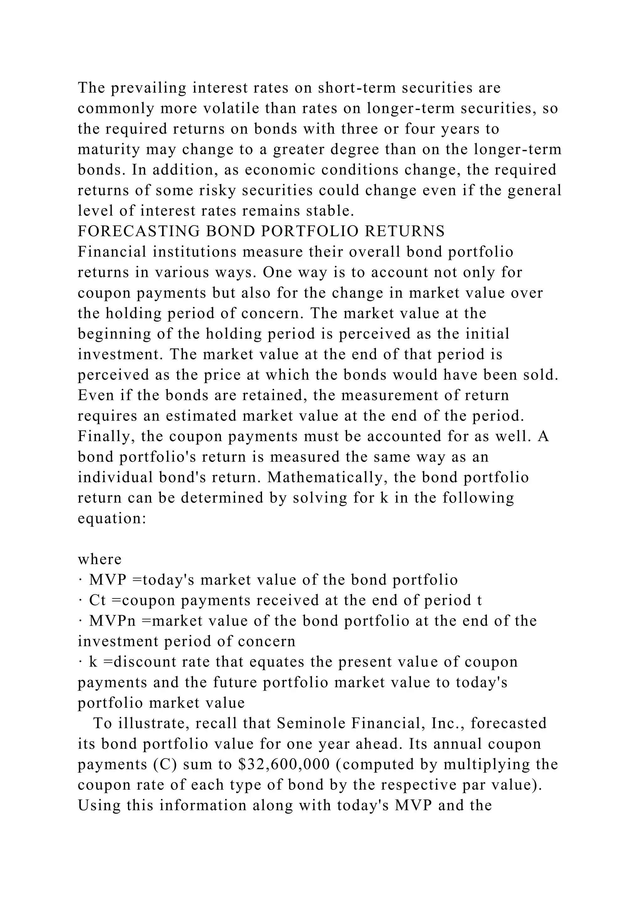 The prevailing interest rates on short-term securities are
commonly more volatile than rates on longer-term securities, so
the required returns on bonds with three or four years to
maturity may change to a greater degree than on the longer-term
bonds. In addition, as economic conditions change, the required
returns of some risky securities could change even if the general
level of interest rates remains stable.
FORECASTING BOND PORTFOLIO RETURNS
Financial institutions measure their overall bond portfolio
returns in various ways. One way is to account not only for
coupon payments but also for the change in market value over
the holding period of concern. The market value at the
beginning of the holding period is perceived as the initial
investment. The market value at the end of that period is
perceived as the price at which the bonds would have been sold.
Even if the bonds are retained, the measurement of return
requires an estimated market value at the end of the period.
Finally, the coupon payments must be accounted for as well. A
bond portfolio's return is measured the same way as an
individual bond's return. Mathematically, the bond portfolio
return can be determined by solving for k in the following
equation:
where
· MVP =today's market value of the bond portfolio
· Ct =coupon payments received at the end of period t
· MVPn =market value of the bond portfolio at the end of the
investment period of concern
· k =discount rate that equates the present value of coupon
payments and the future portfolio market value to today's
portfolio market value
To illustrate, recall that Seminole Financial, Inc., forecasted
its bond portfolio value for one year ahead. Its annual coupon
payments (C) sum to $32,600,000 (computed by multiplying the
coupon rate of each type of bond by the respective par value).
Using this information along with today's MVP and the
 