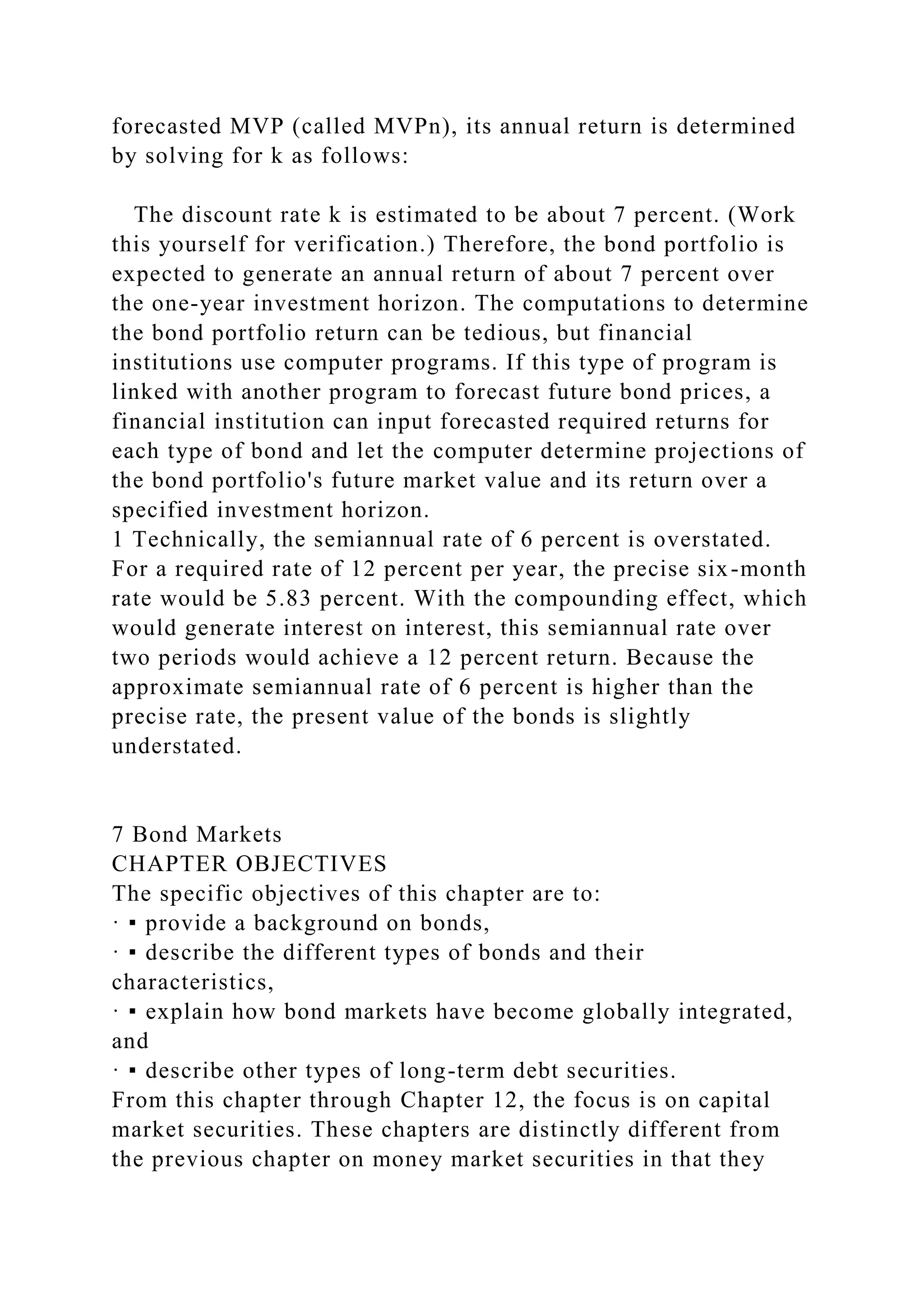 forecasted MVP (called MVPn), its annual return is determined
by solving for k as follows:
The discount rate k is estimated to be about 7 percent. (Work
this yourself for verification.) Therefore, the bond portfolio is
expected to generate an annual return of about 7 percent over
the one-year investment horizon. The computations to determine
the bond portfolio return can be tedious, but financial
institutions use computer programs. If this type of program is
linked with another program to forecast future bond prices, a
financial institution can input forecasted required returns for
each type of bond and let the computer determine projections of
the bond portfolio's future market value and its return over a
specified investment horizon.
1 Technically, the semiannual rate of 6 percent is overstated.
For a required rate of 12 percent per year, the precise six-month
rate would be 5.83 percent. With the compounding effect, which
would generate interest on interest, this semiannual rate over
two periods would achieve a 12 percent return. Because the
approximate semiannual rate of 6 percent is higher than the
precise rate, the present value of the bonds is slightly
understated.
7 Bond Markets
CHAPTER OBJECTIVES
The specific objectives of this chapter are to:
· ▪ provide a background on bonds,
· ▪ describe the different types of bonds and their
characteristics,
· ▪ explain how bond markets have become globally integrated,
and
· ▪ describe other types of long-term debt securities.
From this chapter through Chapter 12, the focus is on capital
market securities. These chapters are distinctly different from
the previous chapter on money market securities in that they
 
