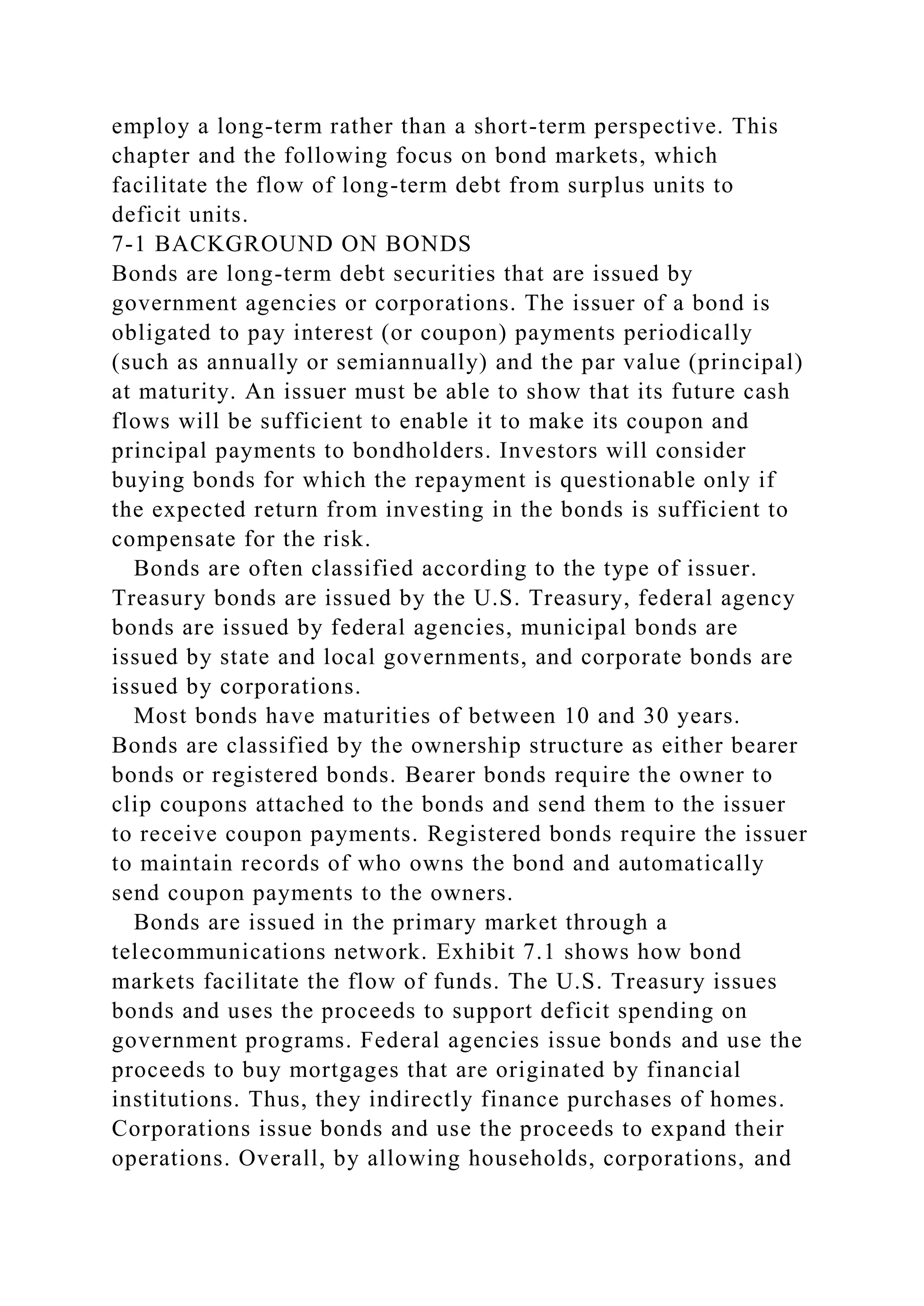 employ a long-term rather than a short-term perspective. This
chapter and the following focus on bond markets, which
facilitate the flow of long-term debt from surplus units to
deficit units.
7-1 BACKGROUND ON BONDS
Bonds are long-term debt securities that are issued by
government agencies or corporations. The issuer of a bond is
obligated to pay interest (or coupon) payments periodically
(such as annually or semiannually) and the par value (principal)
at maturity. An issuer must be able to show that its future cash
flows will be sufficient to enable it to make its coupon and
principal payments to bondholders. Investors will consider
buying bonds for which the repayment is questionable only if
the expected return from investing in the bonds is sufficient to
compensate for the risk.
Bonds are often classified according to the type of issuer.
Treasury bonds are issued by the U.S. Treasury, federal agency
bonds are issued by federal agencies, municipal bonds are
issued by state and local governments, and corporate bonds are
issued by corporations.
Most bonds have maturities of between 10 and 30 years.
Bonds are classified by the ownership structure as either bearer
bonds or registered bonds. Bearer bonds require the owner to
clip coupons attached to the bonds and send them to the issuer
to receive coupon payments. Registered bonds require the issuer
to maintain records of who owns the bond and automatically
send coupon payments to the owners.
Bonds are issued in the primary market through a
telecommunications network. Exhibit 7.1 shows how bond
markets facilitate the flow of funds. The U.S. Treasury issues
bonds and uses the proceeds to support deficit spending on
government programs. Federal agencies issue bonds and use the
proceeds to buy mortgages that are originated by financial
institutions. Thus, they indirectly finance purchases of homes.
Corporations issue bonds and use the proceeds to expand their
operations. Overall, by allowing households, corporations, and
 