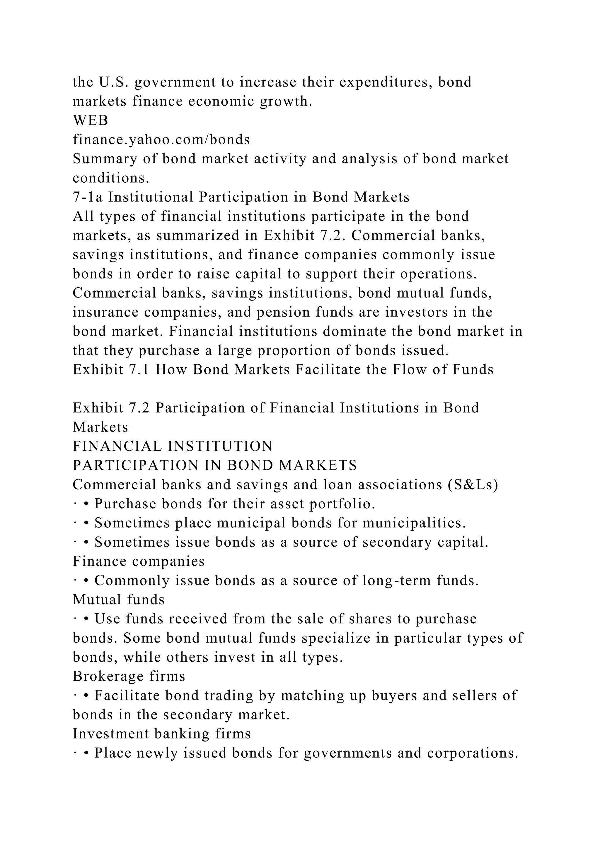 the U.S. government to increase their expenditures, bond
markets finance economic growth.
WEB
finance.yahoo.com/bonds
Summary of bond market activity and analysis of bond market
conditions.
7-1a Institutional Participation in Bond Markets
All types of financial institutions participate in the bond
markets, as summarized in Exhibit 7.2. Commercial banks,
savings institutions, and finance companies commonly issue
bonds in order to raise capital to support their operations.
Commercial banks, savings institutions, bond mutual funds,
insurance companies, and pension funds are investors in the
bond market. Financial institutions dominate the bond market in
that they purchase a large proportion of bonds issued.
Exhibit 7.1 How Bond Markets Facilitate the Flow of Funds
Exhibit 7.2 Participation of Financial Institutions in Bond
Markets
FINANCIAL INSTITUTION
PARTICIPATION IN BOND MARKETS
Commercial banks and savings and loan associations (S&Ls)
· • Purchase bonds for their asset portfolio.
· • Sometimes place municipal bonds for municipalities.
· • Sometimes issue bonds as a source of secondary capital.
Finance companies
· • Commonly issue bonds as a source of long-term funds.
Mutual funds
· • Use funds received from the sale of shares to purchase
bonds. Some bond mutual funds specialize in particular types of
bonds, while others invest in all types.
Brokerage firms
· • Facilitate bond trading by matching up buyers and sellers of
bonds in the secondary market.
Investment banking firms
· • Place newly issued bonds for governments and corporations.
 