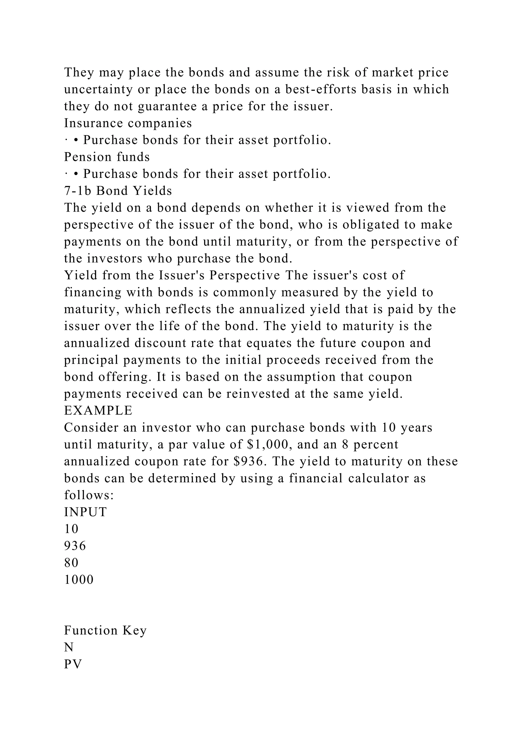 They may place the bonds and assume the risk of market price
uncertainty or place the bonds on a best-efforts basis in which
they do not guarantee a price for the issuer.
Insurance companies
· • Purchase bonds for their asset portfolio.
Pension funds
· • Purchase bonds for their asset portfolio.
7-1b Bond Yields
The yield on a bond depends on whether it is viewed from the
perspective of the issuer of the bond, who is obligated to make
payments on the bond until maturity, or from the perspective of
the investors who purchase the bond.
Yield from the Issuer's Perspective The issuer's cost of
financing with bonds is commonly measured by the yield to
maturity, which reflects the annualized yield that is paid by the
issuer over the life of the bond. The yield to maturity is the
annualized discount rate that equates the future coupon and
principal payments to the initial proceeds received from the
bond offering. It is based on the assumption that coupon
payments received can be reinvested at the same yield.
EXAMPLE
Consider an investor who can purchase bonds with 10 years
until maturity, a par value of $1,000, and an 8 percent
annualized coupon rate for $936. The yield to maturity on these
bonds can be determined by using a financial calculator as
follows:
INPUT
10
936
80
1000
Function Key
N
PV
 