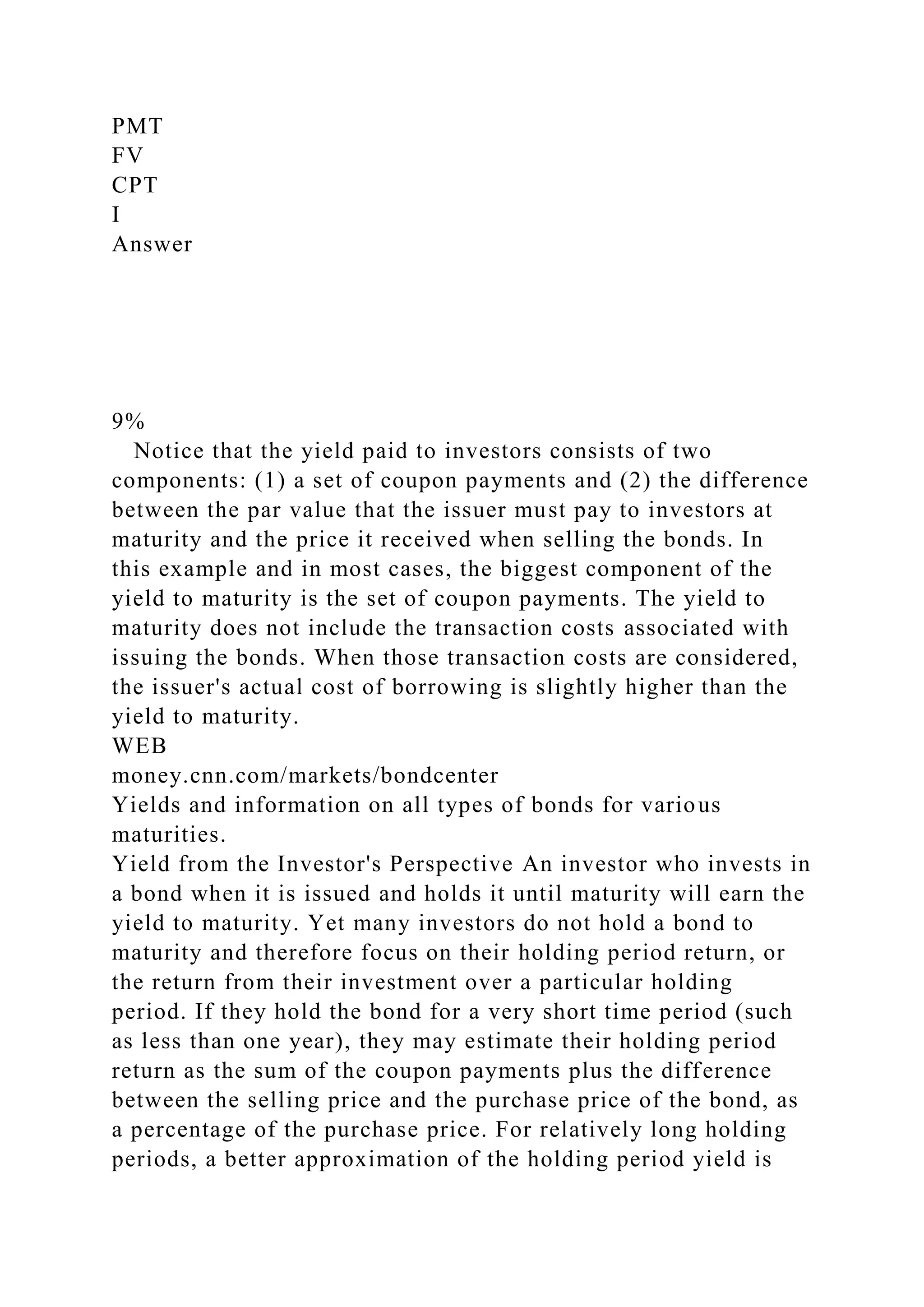 PMT
FV
CPT
I
Answer
9%
Notice that the yield paid to investors consists of two
components: (1) a set of coupon payments and (2) the difference
between the par value that the issuer must pay to investors at
maturity and the price it received when selling the bonds. In
this example and in most cases, the biggest component of the
yield to maturity is the set of coupon payments. The yield to
maturity does not include the transaction costs associated with
issuing the bonds. When those transaction costs are considered,
the issuer's actual cost of borrowing is slightly higher than the
yield to maturity.
WEB
money.cnn.com/markets/bondcenter
Yields and information on all types of bonds for various
maturities.
Yield from the Investor's Perspective An investor who invests in
a bond when it is issued and holds it until maturity will earn the
yield to maturity. Yet many investors do not hold a bond to
maturity and therefore focus on their holding period return, or
the return from their investment over a particular holding
period. If they hold the bond for a very short time period (such
as less than one year), they may estimate their holding period
return as the sum of the coupon payments plus the difference
between the selling price and the purchase price of the bond, as
a percentage of the purchase price. For relatively long holding
periods, a better approximation of the holding period yield is
 