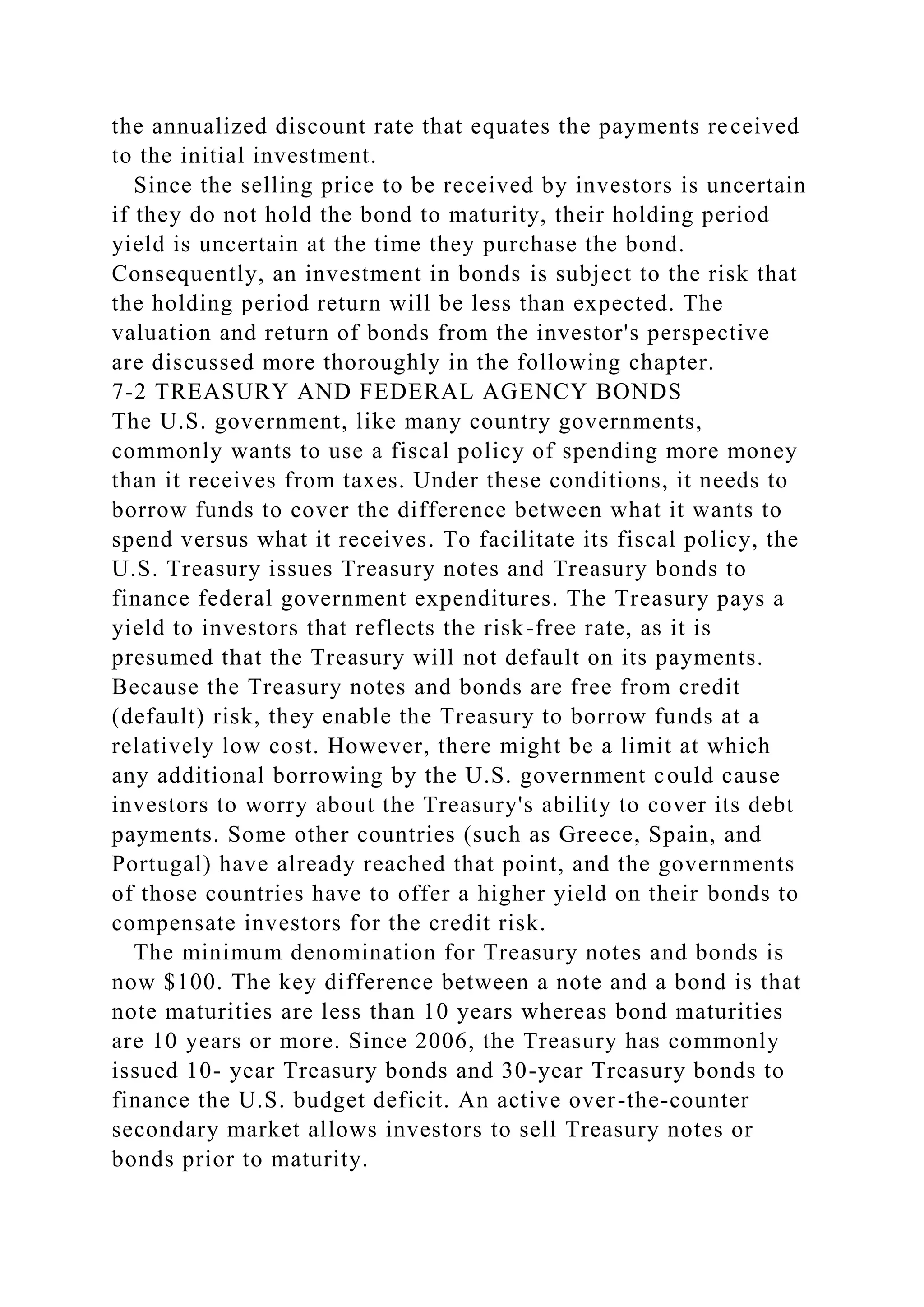 the annualized discount rate that equates the payments received
to the initial investment.
Since the selling price to be received by investors is uncertain
if they do not hold the bond to maturity, their holding period
yield is uncertain at the time they purchase the bond.
Consequently, an investment in bonds is subject to the risk that
the holding period return will be less than expected. The
valuation and return of bonds from the investor's perspective
are discussed more thoroughly in the following chapter.
7-2 TREASURY AND FEDERAL AGENCY BONDS
The U.S. government, like many country governments,
commonly wants to use a fiscal policy of spending more money
than it receives from taxes. Under these conditions, it needs to
borrow funds to cover the difference between what it wants to
spend versus what it receives. To facilitate its fiscal policy, the
U.S. Treasury issues Treasury notes and Treasury bonds to
finance federal government expenditures. The Treasury pays a
yield to investors that reflects the risk-free rate, as it is
presumed that the Treasury will not default on its payments.
Because the Treasury notes and bonds are free from credit
(default) risk, they enable the Treasury to borrow funds at a
relatively low cost. However, there might be a limit at which
any additional borrowing by the U.S. government could cause
investors to worry about the Treasury's ability to cover its debt
payments. Some other countries (such as Greece, Spain, and
Portugal) have already reached that point, and the governments
of those countries have to offer a higher yield on their bonds to
compensate investors for the credit risk.
The minimum denomination for Treasury notes and bonds is
now $100. The key difference between a note and a bond is that
note maturities are less than 10 years whereas bond maturities
are 10 years or more. Since 2006, the Treasury has commonly
issued 10- year Treasury bonds and 30-year Treasury bonds to
finance the U.S. budget deficit. An active over-the-counter
secondary market allows investors to sell Treasury notes or
bonds prior to maturity.
 