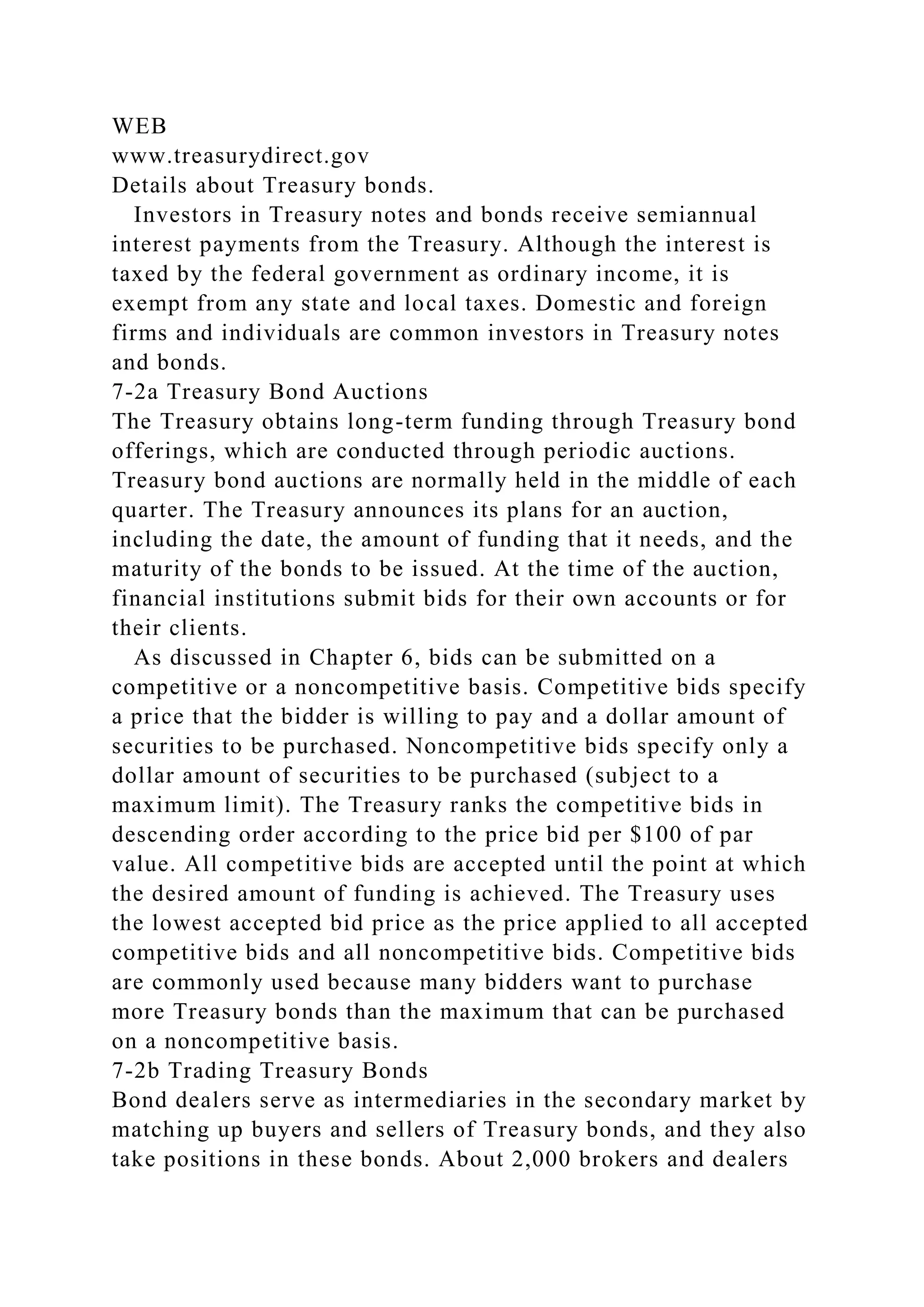 WEB
www.treasurydirect.gov
Details about Treasury bonds.
Investors in Treasury notes and bonds receive semiannual
interest payments from the Treasury. Although the interest is
taxed by the federal government as ordinary income, it is
exempt from any state and local taxes. Domestic and foreign
firms and individuals are common investors in Treasury notes
and bonds.
7-2a Treasury Bond Auctions
The Treasury obtains long-term funding through Treasury bond
offerings, which are conducted through periodic auctions.
Treasury bond auctions are normally held in the middle of each
quarter. The Treasury announces its plans for an auction,
including the date, the amount of funding that it needs, and the
maturity of the bonds to be issued. At the time of the auction,
financial institutions submit bids for their own accounts or for
their clients.
As discussed in Chapter 6, bids can be submitted on a
competitive or a noncompetitive basis. Competitive bids specify
a price that the bidder is willing to pay and a dollar amount of
securities to be purchased. Noncompetitive bids specify only a
dollar amount of securities to be purchased (subject to a
maximum limit). The Treasury ranks the competitive bids in
descending order according to the price bid per $100 of par
value. All competitive bids are accepted until the point at which
the desired amount of funding is achieved. The Treasury uses
the lowest accepted bid price as the price applied to all accepted
competitive bids and all noncompetitive bids. Competitive bids
are commonly used because many bidders want to purchase
more Treasury bonds than the maximum that can be purchased
on a noncompetitive basis.
7-2b Trading Treasury Bonds
Bond dealers serve as intermediaries in the secondary market by
matching up buyers and sellers of Treasury bonds, and they also
take positions in these bonds. About 2,000 brokers and dealers
 
