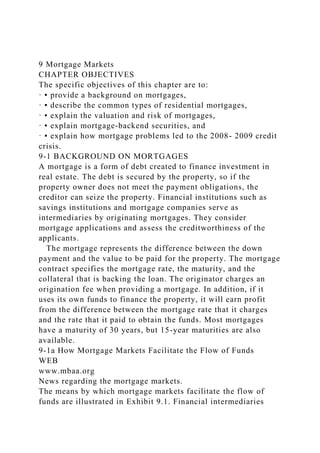 9 Mortgage Markets
CHAPTER OBJECTIVES
The specific objectives of this chapter are to:
· ▪ provide a background on mortgages,
· ▪ describe the common types of residential mortgages,
· ▪ explain the valuation and risk of mortgages,
· ▪ explain mortgage-backend securities, and
· ▪ explain how mortgage problems led to the 2008- 2009 credit
crisis.
9-1 BACKGROUND ON MORTGAGES
A mortgage is a form of debt created to finance investment in
real estate. The debt is secured by the property, so if the
property owner does not meet the payment obligations, the
creditor can seize the property. Financial institutions such as
savings institutions and mortgage companies serve as
intermediaries by originating mortgages. They consider
mortgage applications and assess the creditworthiness of the
applicants.
The mortgage represents the difference between the down
payment and the value to be paid for the property. The mortgage
contract specifies the mortgage rate, the maturity, and the
collateral that is backing the loan. The originator charges an
origination fee when providing a mortgage. In addition, if it
uses its own funds to finance the property, it will earn profit
from the difference between the mortgage rate that it charges
and the rate that it paid to obtain the funds. Most mortgages
have a maturity of 30 years, but 15-year maturities are also
available.
9-1a How Mortgage Markets Facilitate the Flow of Funds
WEB
www.mbaa.org
News regarding the mortgage markets.
The means by which mortgage markets facilitate the flow of
funds are illustrated in Exhibit 9.1. Financial intermediaries
 