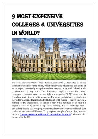 9 most expensive
colleges & Universities
in world?
It’s a well-known fact that college education costs in the United States are among
the most noteworthy on the planet, with normal yearly educational cost costs for
an undergrad understudy at a private school assessed at around $35,000 in the
previous scarcely any years. This diminutive people even the UK, where
undergrad educational cost costs are right now topped at £9,250 every year for
household understudies, while numerous European establishments – including
the widely acclaimed Karolinska Institute and ETH Zurich – charge practically
nothing for EU understudies. Be that as it may, while putting a lot of cash in a
degree doesn't really ensure a top notch training, it does positively help –
particularly in case you're hoping to construct important systems and launch your
profession at a top establishment. To give you a thought of the priciest, here are
the best 9 most expensive colleges & Universities in world? with one hint:
they're all in the US.
 