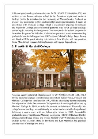 Affirmed yearly undergrad education cost for 2019/2020: $58,640 (£44,938) Yet
another private human sciences school in the American upper east, Amherst
College (not to be mistaken for the University of Massachusetts, Amherst, or
UMass) was established in 1821 and just offers undergrad programs. It keeps up
close binds with Williams College (which it was initially expected to supplant)
and Wesleyan College, and consistently performs well in US college rankings,
prompting its notoriety for being one of the most particular school programs in
the nation. In spite of its little size, Amherst has graduated numerous outstanding
graduated class, including previous US President Calvin Coolidge; Tony, Emmy
and Golden Globe grant winning entertainer Jeffrey Wright; and two previous
Prime Ministers of Greece: Antonis Samaras and George Papandreou.
3. Franklin & Marshall College
Assessed yearly undergrad education cost for 2019/2020: $57,624 (£44,157) A
private aesthetic sciences school situated in southern Pennsylvania, Franklin and
Marshall College was sanctioned in 1787, with its underlying trustees including
five signatories of the Declaration of Independence. It converged with close by
Marshall College in 1849 to make the current establishment. Unusually, the
college's name and logo are additionally an authorized worldwide design brand,
following a concurrence with an Italian style house in 2003. Remarkable
graduated class of Franklin and Marshall incorporate HBO CEO Richard Plepler,
enhanced armed force official and creator Richard 'Dick' Winters (as depicted by
Damien Lewis in 2001's Band of Brothers) and Ken Mehlman, the previous
crusade chief of George HW Bush.
 