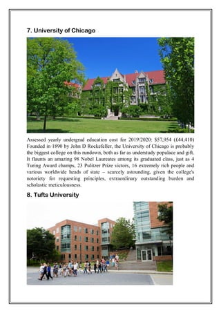 7. University of Chicago
Assessed yearly undergrad education cost for 2019/2020: $57,954 (£44,410)
Founded in 1890 by John D Rockefeller, the University of Chicago is probably
the biggest college on this rundown, both as far as understudy populace and gift.
It flaunts an amazing 98 Nobel Laureates among its graduated class, just as 4
Turing Award champs, 23 Pulitzer Prize victors, 16 extremely rich people and
various worldwide heads of state – scarcely astounding, given the college's
notoriety for requesting principles, extraordinary outstanding burden and
scholastic meticulousness.
8. Tufts University
 