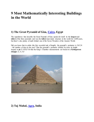 9 Most Mathematically Interesting Buildings 
in the World 
1) The Great Pyramid of Giza, Cairo, Egypt 
The superlatives that describe the Great Pyramid of Giza speaks for itself: its the largest and 
oldest of the three pyramids and was the tallest man-made structure in the world for 3,800 years, 
but there’s also plenty of math behind one of the Seven Wonders of the Ancient World. 
Did you know that in cubits (the first recorded unit of length), the pyramid’s perimeter is 365.24 
– the number of days in the year? That the pyramid’s perimeter divided by twice its height 
isequal to pi (3.1416)? Or that the King’s Chamber measurements are based on a Pythagorean 
triangle (3, 4, 5)? 
2) Taj Mahal, Agra, India 
 
