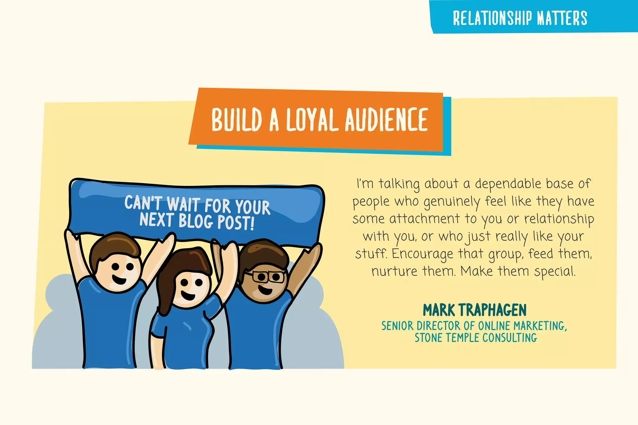build�a�loyal�audience
I’m talking about a dependable base of
people who genuinely feel like they have
some attachment to you or relationship
with you, or who just really like your
stuff. Encourage that group, feed them,
nurture them. Make them special.
mark traphagen
senior director of online marketing,
stone temple consulting
can’t wait for your
next blog post!
RELATIONSHIP�MATTERS
 