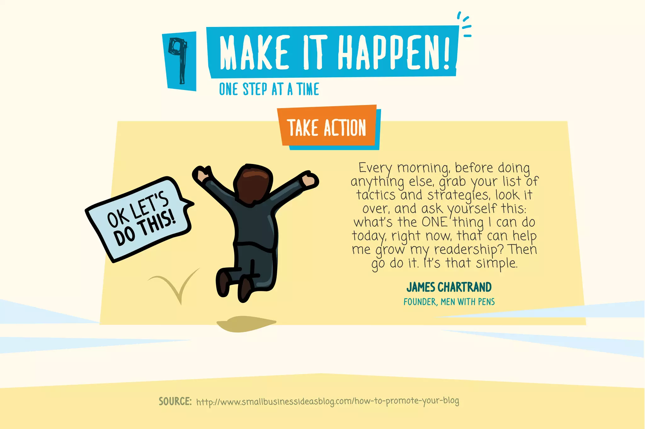 http://www.smallbusinessideasblog.com/how-to-promote-your-blogSource:
make�it�happen!a
one�step�at�a�time
take�action
Every morning, before doing
anything else, grab your list of
tactics and strategies, look it
over, and ask yourself this:
what’s the ONE thing I can do
today, right now, that can help
me grow my readership? Then
go do it. It’s that simple.
james chartrand
founder, men with pens
ok let’s
do this!
 