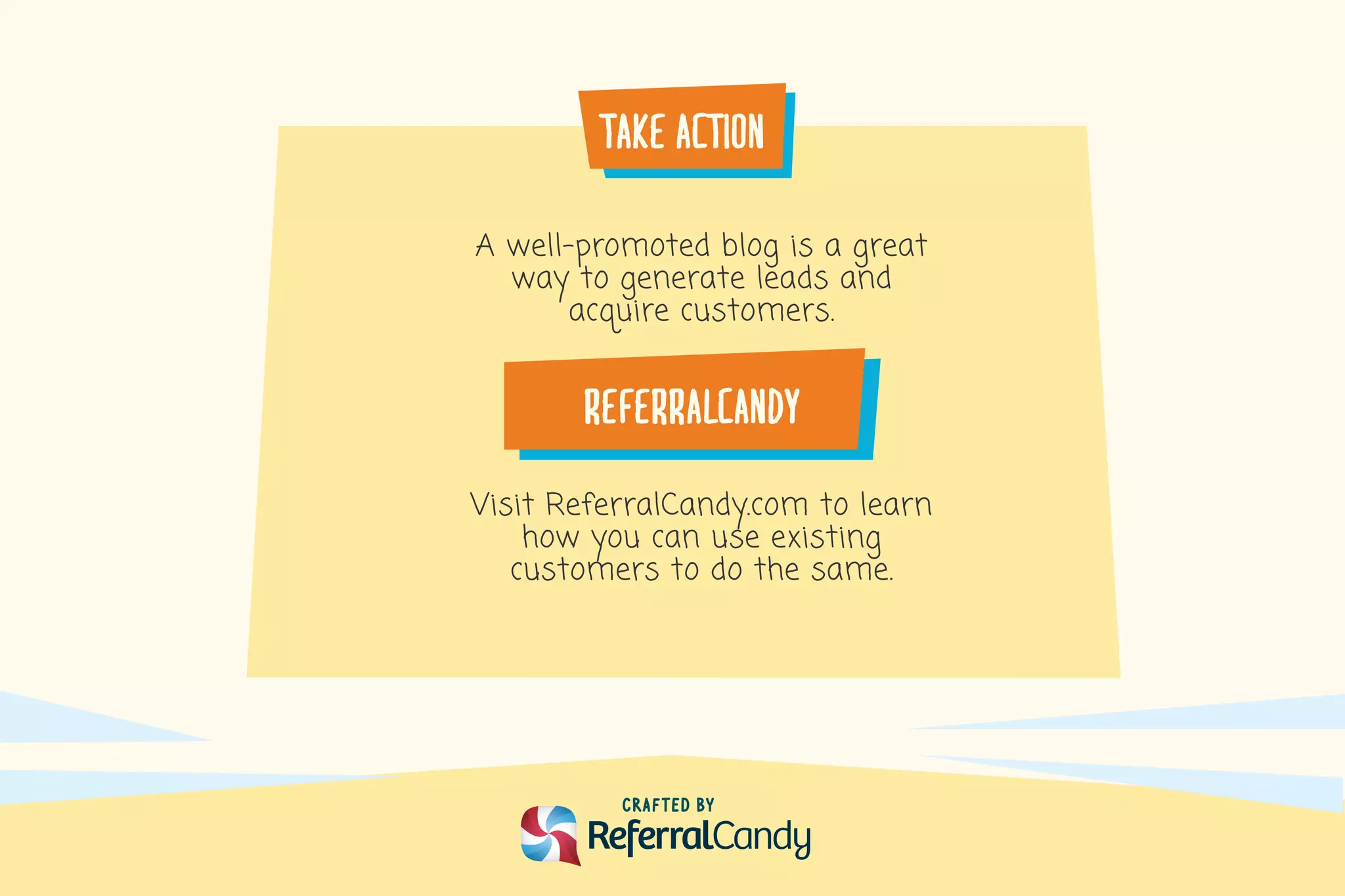 take�action
CRafTED BY
A well-promoted blog is a great
way to generate leads and
acquire customers.
Visit ReferralCandy.com to learn
how you can use existing
customers to do the same.
REFERRALCANDY
 