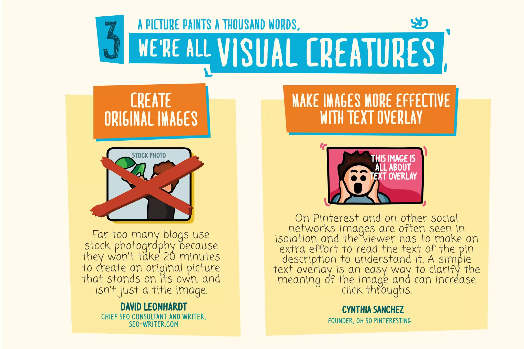a�picture�paints�a�thousand�words,
we’re�all visual�creatures
create
original�images
Far too many blogs use
stock photography because
they won't take 20 minutes
to create an original picture
that stands on its own, and
isn't just a title image.
david leonhardt
chief seo consultant and writer,
seo-writer.com
stock photo
make�images�more�effective
with�text�overlay
On Pinterest and on other social
networks images are often seen in
isolation and the viewer has to make an
extra effort to read the text of the pin
description to understand it. A simple
text overlay is an easy way to clarify the
meaning of the image and can increase
click throughs.
cynthia sanchez
founder, oh so pinteresting
this image is
all about
text overlay
 