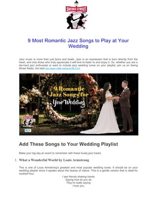 9 Most Romantic Jazz Songs to Play at Your
Jazz music is more than just lyrics
heart, and only those who truly appreciate it will love to listen to and enjoy it. So, whether you are a
die-hard jazz enthusiast or want to include jazz wed
Street Radio, the best jazz music radio
Add These Songs to Your Wedding Playlist
Make your big day an event to remember with these lovely jazz tracks.
1. What a Wonderful World by Louis Armstron
This is one of Louis Armstrong's greatest and most popular wedding tunes. It should be on your
wedding playlist since it speaks about the beauty of nature. This is a gentle version that is ideal for
cocktail hour.
2.You Do Something to Me by Ella Fitzgeral
9 Most Romantic Jazz Songs to Play at Your
Wedding
and beats. Jazz is an expression that is born directly from the
heart, and only those who truly appreciate it will love to listen to and enjoy it. So, whether you are a
hard jazz enthusiast or want to include jazz wedding tunes on your playlist, join us on Swing
station in the USA.
Sure?
Add These Songs to Your Wedding Playlist
remember with these lovely jazz tracks.
What a Wonderful World by Louis Armstrong
greatest and most popular wedding tunes. It should be on your
wedding playlist since it speaks about the beauty of nature. This is a gentle version that is ideal for
I see friends shaking hands
Saying how do you do
They’re really saying
I love you
You Do Something to Me by Ella Fitzgerald
9 Most Romantic Jazz Songs to Play at Your
and beats. Jazz is an expression that is born directly from the
heart, and only those who truly appreciate it will love to listen to and enjoy it. So, whether you are a
ding tunes on your playlist, join us on Swing
Add These Songs to Your Wedding Playlist
greatest and most popular wedding tunes. It should be on your
wedding playlist since it speaks about the beauty of nature. This is a gentle version that is ideal for
 