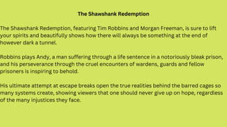 The Shawshank Redemption
The Shawshank Redemption, featuring Tim Robbins and Morgan Freeman, is sure to lift
your spirits ...