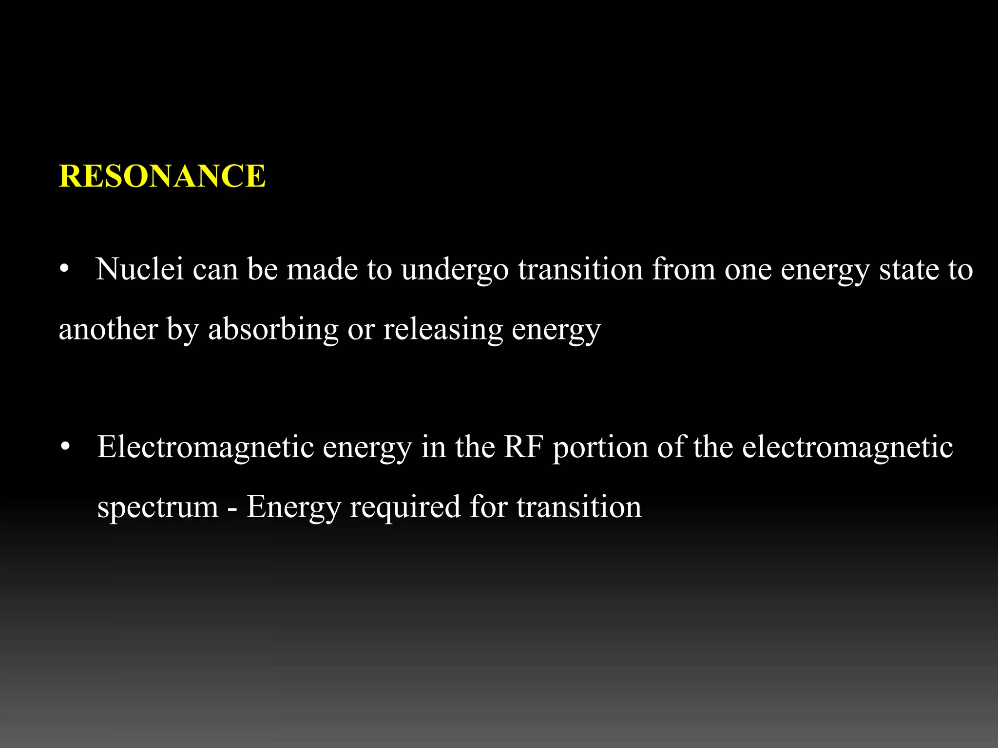 RESONANCE
• Nuclei can be made to undergo transition from one energy state to
another by absorbing or releasing energy
• Electromagnetic energy in the RF portion of the electromagnetic
spectrum - Energy required for transition
 