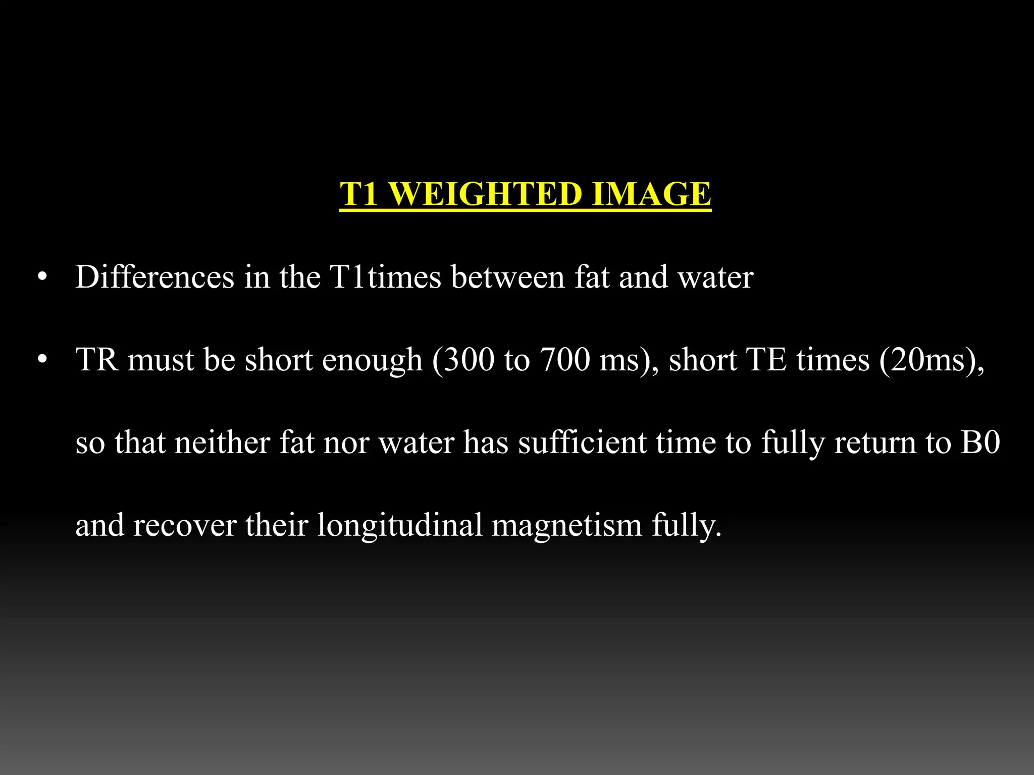 T1 WEIGHTED IMAGE
• Differences in the T1times between fat and water
• TR must be short enough (300 to 700 ms), short TE times (20ms),
so that neither fat nor water has sufficient time to fully return to B0
and recover their longitudinal magnetism fully.
 