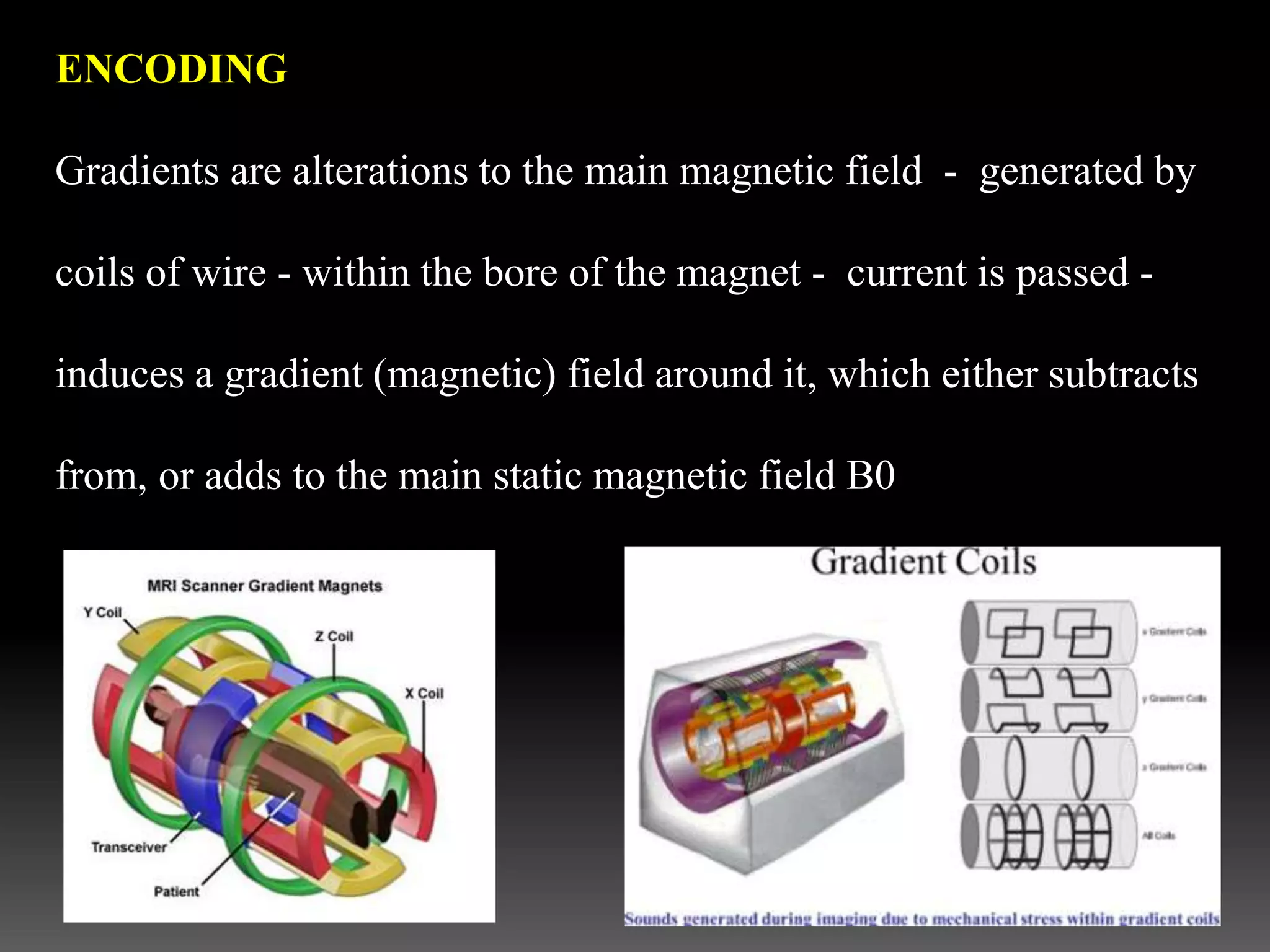 ENCODING
Gradients are alterations to the main magnetic field - generated by
coils of wire - within the bore of the magnet - current is passed -
induces a gradient (magnetic) field around it, which either subtracts
from, or adds to the main static magnetic field B0
 