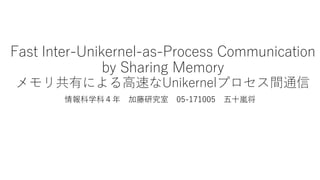 Fast Inter-Unikernel-as-Process Communication
by Sharing Memory
メモリ共有による高速なUnikernelプロセス間通信
情報科学科４年 加藤研究室 05-171005 五十嵐将
 