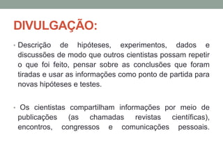DIVULGAÇÃO:
• Descrição de hipóteses, experimentos, dados e
discussões de modo que outros cientistas possam repetir
o que foi feito, pensar sobre as conclusões que foram
tiradas e usar as informações como ponto de partida para
novas hipóteses e testes.
• Os cientistas compartilham informações por meio de
publicações (as chamadas revistas científicas),
encontros, congressos e comunicações pessoais.
 