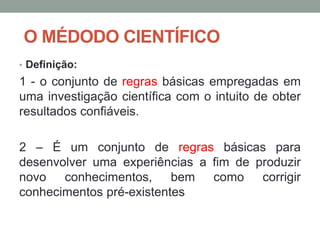 O MÉDODO CIENTÍFICO
• Definição:
1 - o conjunto de regras básicas empregadas em
uma investigação científica com o intuito de obter
resultados confiáveis.
2 – É um conjunto de regras básicas para
desenvolver uma experiências a fim de produzir
novo conhecimentos, bem como corrigir
conhecimentos pré-existentes
 