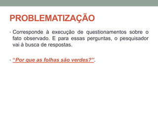 PROBLEMATIZAÇÃO
• Corresponde à execução de questionamentos sobre o
fato observado. E para essas perguntas, o pesquisador
vai à busca de respostas.
• “Por que as folhas são verdes?”.
 
