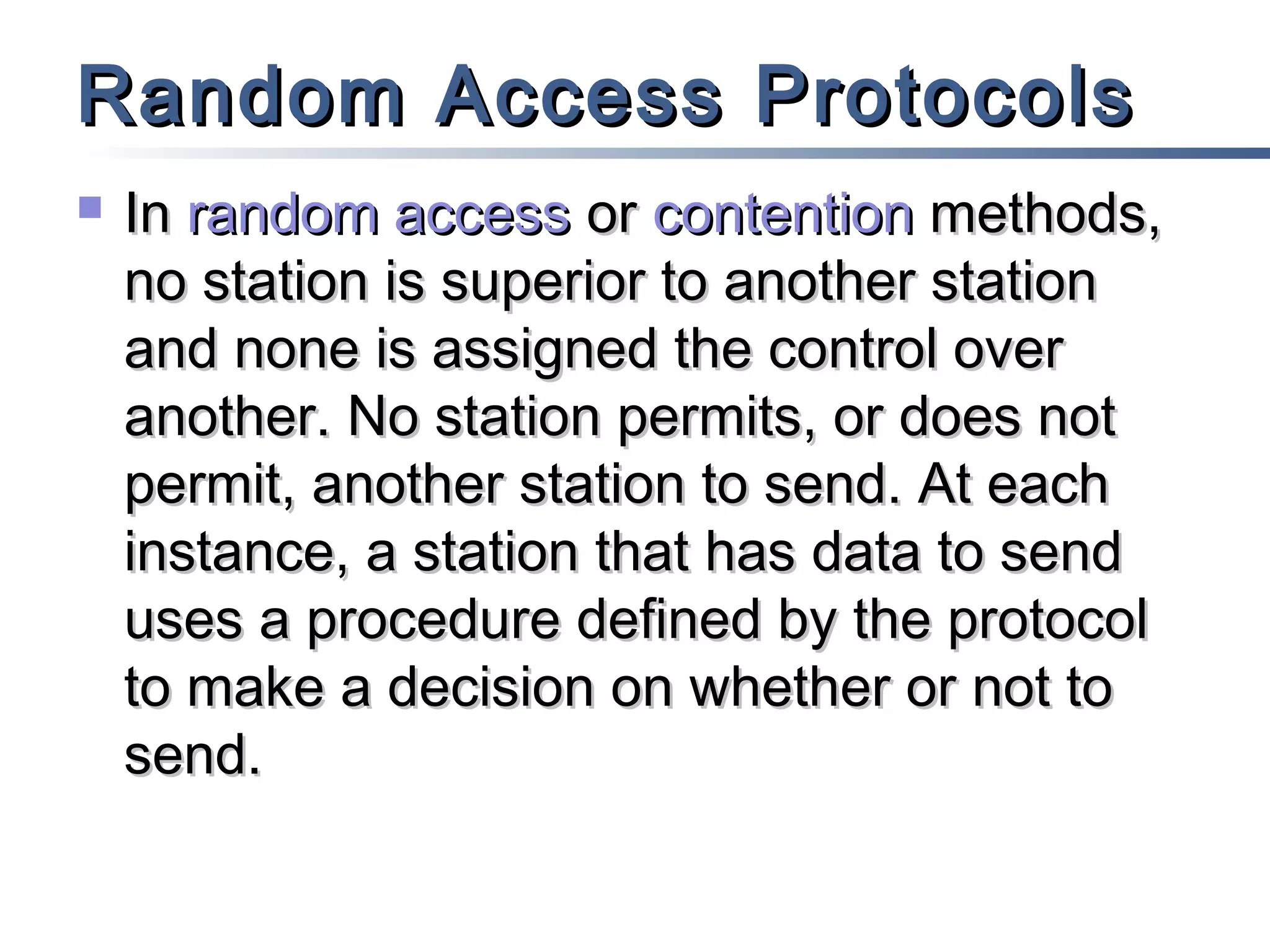 Random Access Protocols


In random access or contention methods,
no station is superior to another station
and none is assigned the control over
another. No station permits, or does not
permit, another station to send. At each
instance, a station that has data to send
uses a procedure defined by the protocol
to make a decision on whether or not to
send.

 