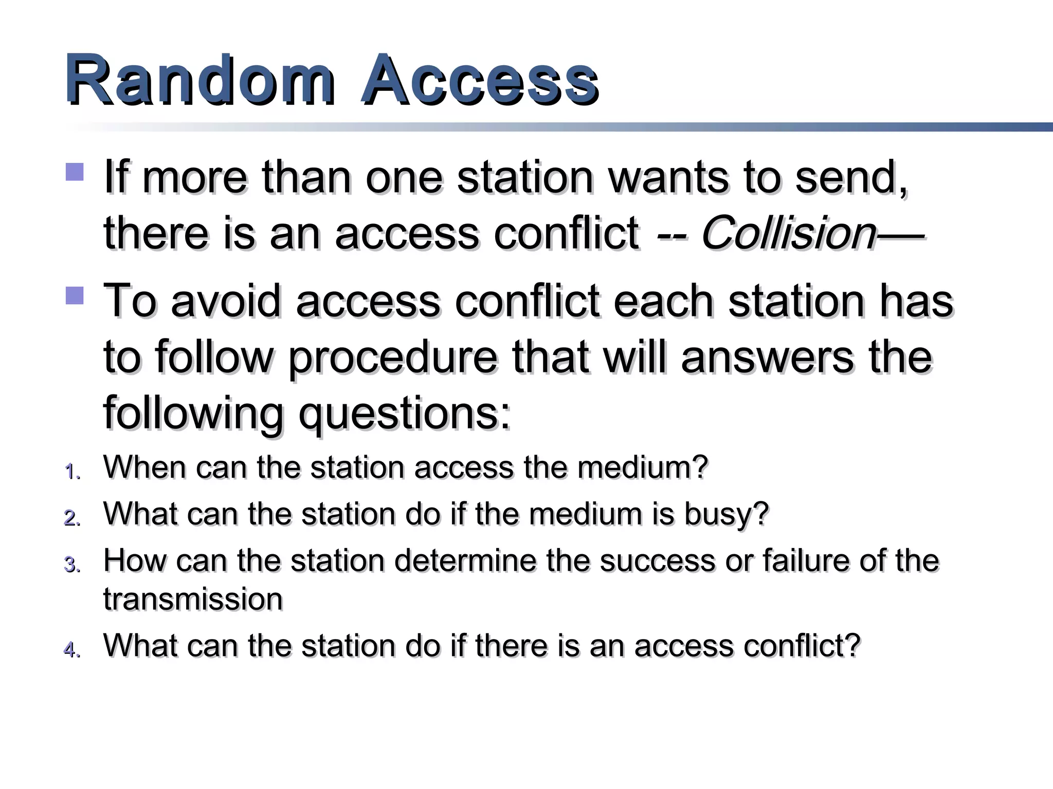 Random Access




1.
2.
3.

4.

If more than one station wants to send,
there is an access conflict -- Collision—
To avoid access conflict each station has
to follow procedure that will answers the
following questions:
When can the station access the medium?
What can the station do if the medium is busy?
How can the station determine the success or failure of the
transmission
What can the station do if there is an access conflict?

 