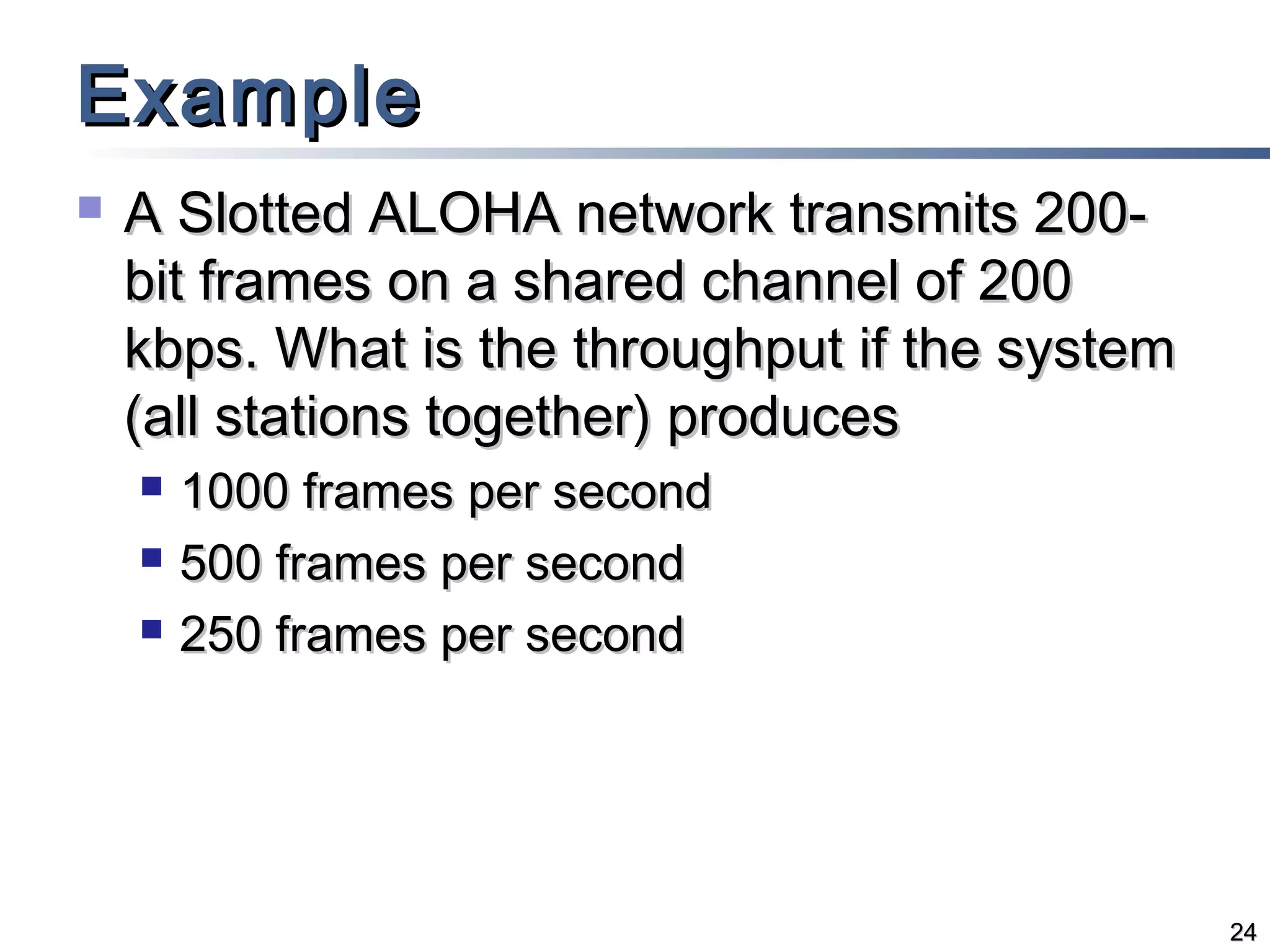 Example


A Slotted ALOHA network transmits 200bit frames on a shared channel of 200
kbps. What is the throughput if the system
(all stations together) produces




1000 frames per second
500 frames per second
250 frames per second

24

 
