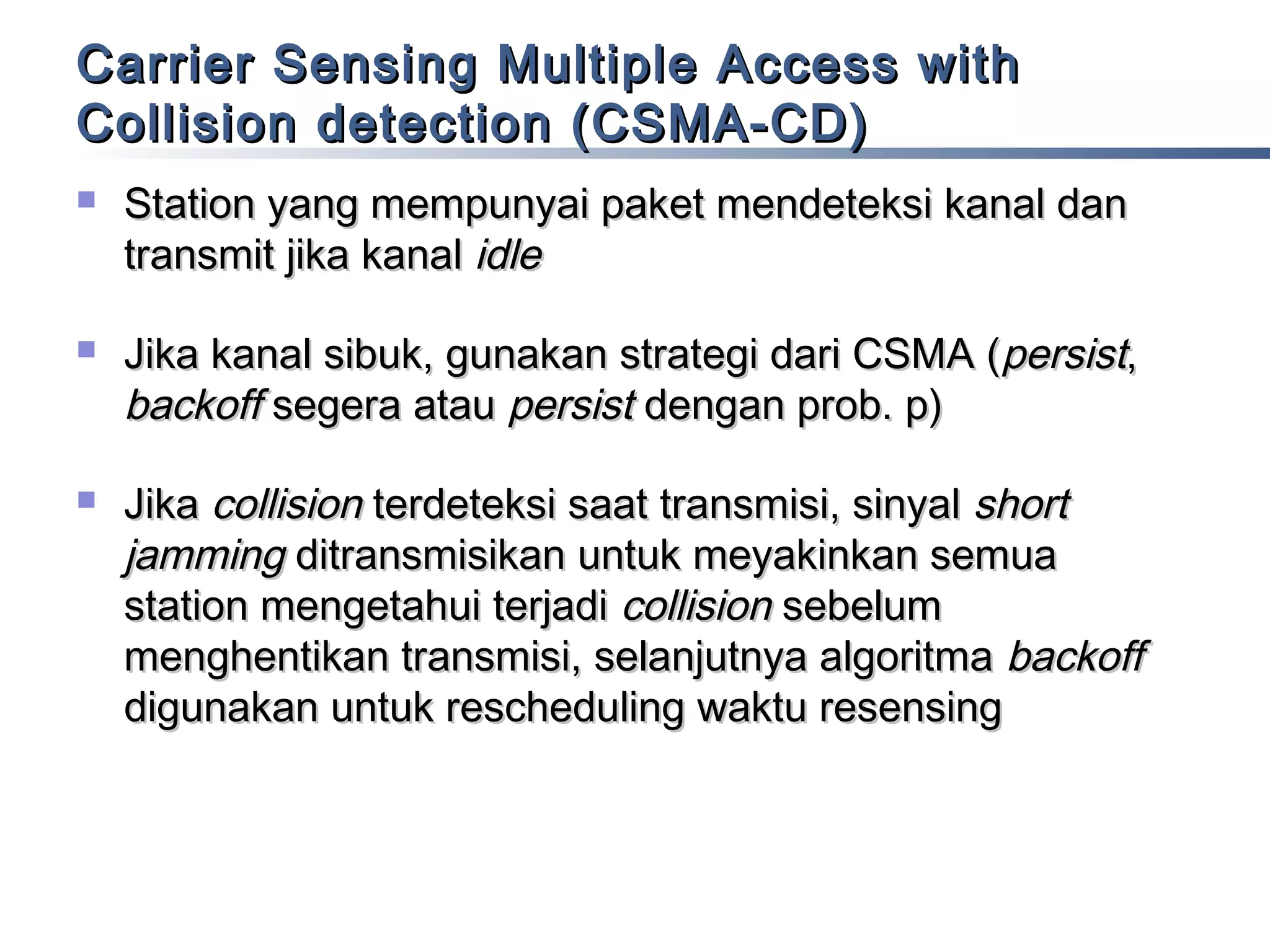 Carrier Sensing Multiple Access with
Collision detection (CSMA-CD)






Station yang mempunyai paket mendeteksi kanal dan
transmit jika kanal idle
Jika kanal sibuk, gunakan strategi dari CSMA (persist,
backoff segera atau persist dengan prob. p)
Jika collision terdeteksi saat transmisi, sinyal short
jamming ditransmisikan untuk meyakinkan semua
station mengetahui terjadi collision sebelum
menghentikan transmisi, selanjutnya algoritma backoff
digunakan untuk rescheduling waktu resensing

 