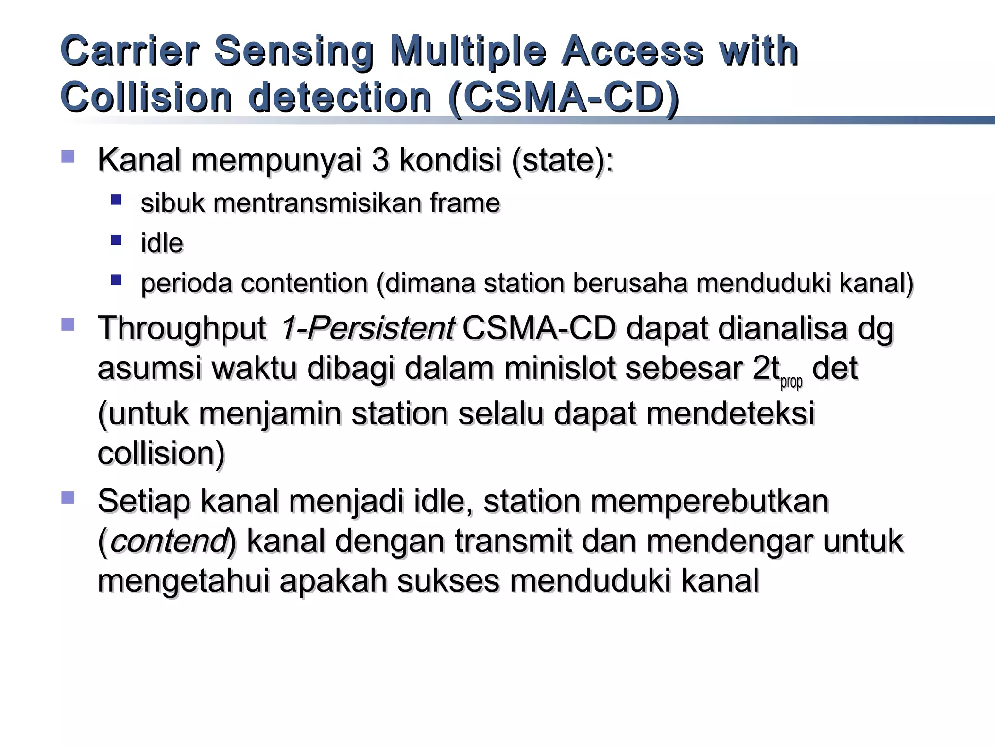 Carrier Sensing Multiple Access with
Collision detection (CSMA-CD)


Kanal mempunyai 3 kondisi (state):








sibuk mentransmisikan frame
idle
perioda contention (dimana station berusaha menduduki kanal)

Throughput 1-Persistent CSMA-CD dapat dianalisa dg
asumsi waktu dibagi dalam minislot sebesar 2tprop det
(untuk menjamin station selalu dapat mendeteksi
collision)
Setiap kanal menjadi idle, station memperebutkan
(contend) kanal dengan transmit dan mendengar untuk
mengetahui apakah sukses menduduki kanal

 