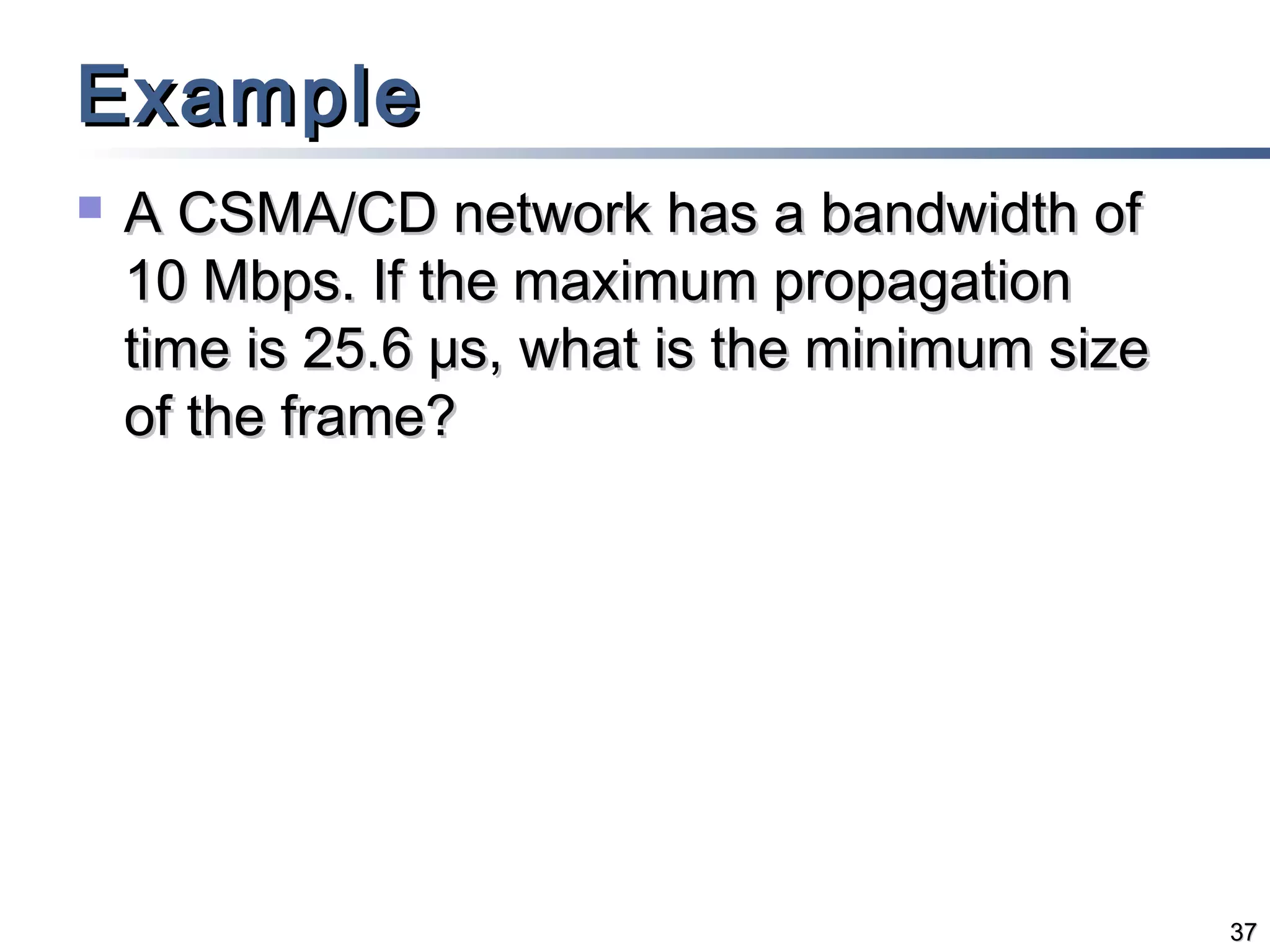 Example


A CSMA/CD network has a bandwidth of
10 Mbps. If the maximum propagation
time is 25.6 μs, what is the minimum size
of the frame?

37

 